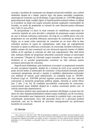 41
execuţie a lucrărilor de construcţie este dreptul real privind imobilul, care conferă
titularului dreptul de a obţine, potrivit legii, din partea autorităţii competente,
autorizaţia de construire sau de desfiinţare. Legea locuinţei nr. 114/1996 adaugă şi
particularizează drept condiţii faptul că beneficiarul/investitorul trebuie să deţină
şi să probeze un drept real asupra terenului destinat amplasării construcţiilor de
locuinţe, cu actele de proprietate şi extrasul de carte funciară pentru informare
(art. 5 alin. 6, teza a II-a).
În jurisprudenţă s-a decis în mod constant că valabilitatea autorizaţiei de
construire depinde de certa dovedire a dreptului de proprietate asupra terenului
pe care se doreşte realizarea construcţiei; cât timp nu s-a stabilit precis cine este
proprietarul nu este posibilă eliberarea autorizaţiei de construcţie pe terenul în
litigiu; nu se poate emite autorizaţie de construire pe un teren aflat la data
solicitării acesteia în regim de coproprietate, atâta timp cât coproprietarul
terenului se opune la edificarea construcţiei, în consecinţă, lucrările referitoare la
părţile comune ale unei construcţii ori care afectează aspectul exterior al clădirii
trebuie să fie aprobate şi solicitate de către toţi coproprietarii. Mai mult decât
atât, nulitatea titlului de proprietate determină caracterul nelegal al autorizaţiei
de construire.2
Dreptul de folosinţă asupra terenului în baza unui contract de
închiriere şi cu acordul proprietarului constituie un titlu suficient pentru
acordarea autorizaţiei de construire.
Superficiarul dobândeşte, prin încheierea convenţiei cu proprietarul terenului
ori prin acceptarea legatului, dreptul de a construi pe teren şi pe această bază
poate deveni titular al autorizaţiei de construire. Concesionarul terenului pentru
construcţii (proprietate privată a statului şi unităţilor administrativ-teritoriale)
este îndrituit să solicite actul administrativ, în condiţiile Legii nr. 50/1991.
Conform Legii nr. 219/1998 privind regimul concesiunilor pot face obiectul
concesiunii şi terenurile proprietate publică, plajele, cheiurile şi zonele libere
[art. 2 alin. 2 lit. h)]. În condiţiile prevederilor contractului de concesiune,
concesionarul poate dobândi dreptul de a realiza construcţii pentru care să
solicite autorizaţia administrativă.
Solicitarea emiterii unei autorizaţii de construire /desfiinţare se poate face fie
direct de către deţinătorul/deţinătorii titlului asupra imobilului sau de investitori,
fie prin intermediul unui împuternicit, desemnat în condiţiile legii, care poate fi
consultantul, proiectantul, orice altă persoană fizică ori o persoană juridică
autorizată, care are în obiectul de activitate managementul sau proiectarea
lucrărilor de construcţii.
3.2. Decizia
2
Idem, decizia nr. 1267 din 4 iulie 1996. În jurisprudenţa interbelică s-a considerat că posesia legitimă a unui
teren este suficientă şi conferă dreptul de a ridica orice construcţie, fără obligaţii de a face mai întâi dovada dreptului
de proprietate; obligarea posesorului care doreşte să ridice o construcţie de a face anterior dovada dreptului său de
proprietate ar fi în contradicţie cu principiile relative la avantajele pe care le oferă posesiunea (Casaţie I, dec.
671/1912).
 