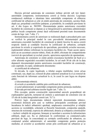 42
Decizia privind autorizaţia de construire trebuie privită sub trei laturi:
autorităţile competente, instrumentarea cererii şi forma deciziei. Legislaţia
românească stabileşte o identitate între autorităţile competente să elibereze
certificatul de urbanism şi cele să emită autorizaţia de construire, acestea fiind,
după caz, preşedinţii consiliilor judeţene, şi primăriile, în condiţiile prevăzute în
art. 4 din Legea nr. 50/1991. Documentaţia pentru autorizarea executării
lucrărilor de construcţii se depune şi se înregistrează la autoritatea administraţiei
publice locale competente numai dacă solicitantul prezintă toate documentele
cerute de lege (art. 7 alin. 12
).
Instrumentarea cererii de autorizare se realizează după o procedură prin care
se verifică în principal modul în care prevederile documentaţiei pentru
autorizarea executării lucrărilor de construcţii şi datele înscrise în anexa cererii
respectă: datele şi condiţiile înscrise în certificatul de urbanism, cerinţele
prevăzute în avizele şi expertizele de specialitate, prevederile avizelor necesare,
reglementări tehnice referitoare la executarea lucrărilor etc. Toate aceste opera-
ţiuni au un accentuat caracter tehnic, fiind, de altfel, efectuate de compartimente
(servicii de specialitate) şi exclud, practic, aprecierea aspectelor de oportunitate.
Autorizaţia de construire se emite pentru executarea lucrărilor de bază şi a
celor aferente organizării executării lucrărilor, în cel mult 30 de zile de la data
depunerii documentaţiei pentru autorizarea executării lucrărilor de construcţii,
care cuprinde, în copie, următoarele documente:
a) certificatul de urbanism;
b) dovada, în copie legalizată, a titlului asupra imobilului, teren şi/sau
construcţii, sau, după caz, extrasul de plan cadastral actualizat la zi şi extrasul de
carte funciară de informare actualizat la zi, în cazul în care legea nu dispune
altfel;
c) documentaţia tehnică;
d) avizele şi acordurile stabilite prin certificatul de urbanism;
e) actul administrativ al autorităţii competente pentru protecţia mediului;
f) dovada privind achitarea taxelor legale (art. 7 alin. 1).
Prin excepţie, pentru construcţiile reprezentând anexele gospodăreşti ale
exploataţiilor agricole, termenul de emitere a autorizaţiei de construire este de
15 zile de la data înregistrării cererii (art. 7(11
)).
Potrivit legii, documentaţia tehnică reprezintă documentaţia tehnico-
economică distinctă prin care se stabilesc principalele coordonate privind
încadrarea în indicii urbanistici aprobaţi, amplasarea construcţiilor şi relaţiile
acestora cu vecinătăţile, schemele şi fluxurile funcţionale, compoziţia spaţială,
structura de rezistenţă, expresia de arhitectură, dotarea şi echiparea construcţiilor
– inclusiv soluţiile de asigurare, branşare şi racordare a acestora la infrastructura
edilitară, după caz. Ea se elaborează în conformitate cu conţinutul-cadru
prevăzut de lege, în concordanţă cu cerinţele certificatului de urbanism, cu
conţinutul actului administrativ al autorităţii competente pentru protecţia
mediului, al avizelor şi acordurilor cerute prin certificatul de urbanism şi se
 