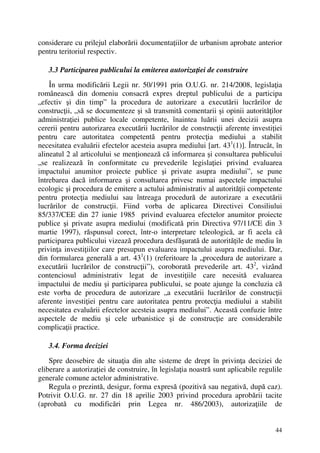 44
considerare cu prilejul elaborării documentaţiilor de urbanism aprobate anterior
pentru teritoriul respectiv.
3.3 Participarea publicului la emiterea autorizaţiei de construire
În urma modificării Legii nr. 50/1991 prin O.U.G. nr. 214/2008, legislaţia
românească din domeniu consacră expres dreptul publicului de a participa
„efectiv şi din timp” la procedura de autorizare a executării lucrărilor de
construcţii, „să se documenteze şi să transmită comentarii şi opinii autorităţilor
administraţiei publice locale competente, înaintea luării unei decizii asupra
cererii pentru autorizarea executării lucrărilor de construcţii aferente investiţiei
pentru care autoritatea competentă pentru protecţia mediului a stabilit
necesitatea evaluării efectelor acesteia asupra mediului [art. 431
(1)]. Întrucât, în
alineatul 2 al articolului se menţionează că informarea şi consultarea publicului
„se realizează în conformitate cu prevederile legislaţiei privind evaluarea
impactului anumitor proiecte publice şi private asupra mediului”, se pune
întrebarea dacă informarea şi consultarea privesc numai aspectele impactului
ecologic şi procedura de emitere a actului administrativ al autorităţii competente
pentru protecţia mediului sau întreaga procedură de autorizare a executării
lucrărilor de construcţii. Fiind vorba de aplicarea Directivei Consiliului
85/337/CEE din 27 iunie 1985 privind evaluarea efectelor anumitor proiecte
publice şi private asupra mediului (modificată prin Directiva 97/11/CE din 3
martie 1997), răspunsul corect, într-o interpretare teleologică, ar fi acela că
participarea publicului vizează procedura desfăşurată de autorităţile de mediu în
privinţa investiţiilor care presupun evaluarea impactului asupra mediului. Dar,
din formularea generală a art. 431
(1) (referitoare la „procedura de autorizare a
executării lucrărilor de construcţii”), coroborată prevederile art. 432
, vizând
contenciosul administrativ legat de investiţiile care necesită evaluarea
impactului de mediu şi participarea publicului, se poate ajunge la concluzia că
este vorba de procedura de autorizare „a executării lucrărilor de construcţii
aferente investiţiei pentru care autoritatea pentru protecţia mediului a stabilit
necesitatea evaluării efectelor acesteia asupra mediului”. Această confuzie între
aspectele de mediu şi cele urbanistice şi de construcţie are considerabile
complicaţii practice.
3.4. Forma deciziei
Spre deosebire de situaţia din alte sisteme de drept în privinţa deciziei de
eliberare a autorizaţiei de construire, în legislaţia noastră sunt aplicabile regulile
generale comune actelor administrative.
Regula o prezintă, desigur, forma expresă (pozitivă sau negativă, după caz).
Potrivit O.U.G. nr. 27 din 18 aprilie 2003 privind procedura aprobării tacite
(aprobată cu modificări prin Legea nr. 486/2003), autorizaţiile de
 