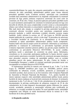 45
construire/desfiinţare fac parte din categoria autorizaţiilor a căror emitere sau
reînnoire de către autorităţile administraţiei publice poate forma obiectul
procedurii aprobării tacite. Conform acesteia, autorizaţia este considerată
acordată dacă autoritatea administrativă nu răspunde solicitantului în termenul
prevăzut de lege pentru emiterea respectivei autorizaţii (în cazul celor de
construire, de 30 de zile). Totuşi, în practică aplicarea procedurii aprobării tacite
în cazul neemiterii autorizaţiilor de construire în termenul prevăzut de lege este
deosebit de dificilă, din cauza complexităţii avizelor cerute şi a documentaţiilor
tehnice care trebuie întocmite şi consecinţelor inadmisibile pe care le-ar genera.
Mai mult decât atât, situaţia se complică în privinţa autorizării lucrărilor de
construcţii aferente investiţiei pentru care autoritatea competentă pentru
protecţia mediului a stabilit necesitatea evaluării efectelor acesteia asupra
mediului. Astfel, referitor la acestea, art. 431
din Legea nr. 50/1991 prevede
dreptul publicului de a participa „efectiv şi din timp” la procedura de autorizare
a executării lucrărilor de construcţii, să se documenteze şi să transmită
comentarii şi opinii autorităţilor administraţiei publice locale competente,
înaintea luării unei decizii asupra cererii de autorizare. Informarea şi consultarea
publicului se realizează în conformitate cu prevederile legislaţiei privind
evaluarea impactului anumitor proiecte publice sau private asupra mediului (în
conformitate cu prevederile Directivei 85/337/CEE). În aceste condiţii,
aprobarea tacită a autorizaţiei de construire nu poate opera. Informarea,
consultarea şi, în consecinţă, participarea publicului la luarea deciziei asupra
cererii pentru autorizarea executării lucrărilor de construcţii presupun derularea
unor proceduri concrete, conduse de autorităţile publice, ceea ce exclude
atitudinea pasivă din partea administraţiei. În plus, Curtea de Justiţie a
Comunităţilor Europene a stabilit că sistemul autorizării procedurii tacite este
incompatibil cu cerinţele Directivei 85/337/CEE.
O reglementare specifică în materie este cuprinsă în art. 3 alin. 7 şi 8 din
Legea nr. 198/2004 (modificat prin Legea nr. 184/2008), potrivit cărora
certificatele de urbanism, avizele, acordurile, permisele şi autorizaţiile se
consideră acordate, dacă acestea nu au fost transmise către Compania Naţională
de Autostrăzi şi Drumuri Naţionale din România – S.A., pentru lucrările de
interes naţional, respectiv către autorităţile administraţiei publice locale, pentru
lucrările de interes judeţean şi local privind construcţia de drumuri, în termenele
menţionate la alin. 5 şi 6 din art. 3 (de 10 zile calendaristice de la data depunerii
documentaţiei, în privinţa certificatelor de urbanism, respectiv de 25 de zile
calendaristice de la data depunerii documentaţiei pentru eliberarea lor, pentru
avizele, acordurile, permisele şi autorizaţiile solicitate prin certificatele de
urbanism, cu excepţia acordului de mediu). În cazul aprobării tacite, autorităţile
competente sunt obligate să emită documentul oficial în termen de 5 zile
lucrătoare de la data aprobării tacite.
4. Drepturile conferite
 