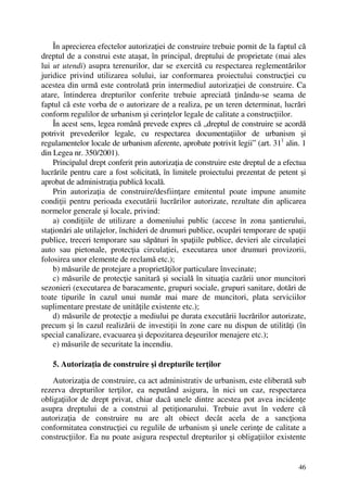 46
În aprecierea efectelor autorizaţiei de construire trebuie pornit de la faptul că
dreptul de a construi este ataşat, în principal, dreptului de proprietate (mai ales
lui ut utendi) asupra terenurilor, dar se exercită cu respectarea reglementărilor
juridice privind utilizarea solului, iar conformarea proiectului construcţiei cu
acestea din urmă este controlată prin intermediul autorizaţiei de construire. Ca
atare, întinderea drepturilor conferite trebuie apreciată ţinându-se seama de
faptul că este vorba de o autorizare de a realiza, pe un teren determinat, lucrări
conform regulilor de urbanism şi cerinţelor legale de calitate a construcţiilor.
În acest sens, legea română prevede expres că „dreptul de construire se acordă
potrivit prevederilor legale, cu respectarea documentaţiilor de urbanism şi
regulamentelor locale de urbanism aferente, aprobate potrivit legii” (art. 311
alin. 1
din Legea nr. 350/2001).
Principalul drept conferit prin autorizaţia de construire este dreptul de a efectua
lucrările pentru care a fost solicitată, în limitele proiectului prezentat de petent şi
aprobat de administraţia publică locală.
Prin autorizaţia de construire/desfiinţare emitentul poate impune anumite
condiţii pentru perioada executării lucrărilor autorizate, rezultate din aplicarea
normelor generale şi locale, privind:
a) condiţiile de utilizare a domeniului public (accese în zona şantierului,
staţionări ale utilajelor, închideri de drumuri publice, ocupări temporare de spaţii
publice, treceri temporare sau săpături în spaţiile publice, devieri ale circulaţiei
auto sau pietonale, protecţia circulaţiei, executarea unor drumuri provizorii,
folosirea unor elemente de reclamă etc.);
b) măsurile de protejare a proprietăţilor particulare învecinate;
c) măsurile de protecţie sanitară şi socială în situaţia cazării unor muncitori
sezonieri (executarea de baracamente, grupuri sociale, grupuri sanitare, dotări de
toate tipurile în cazul unui număr mai mare de muncitori, plata serviciilor
suplimentare prestate de unităţile existente etc.);
d) măsurile de protecţie a mediului pe durata executării lucrărilor autorizate,
precum şi în cazul realizării de investiţii în zone care nu dispun de utilităţi (în
special canalizare, evacuarea şi depozitarea deşeurilor menajere etc.);
e) măsurile de securitate la incendiu.
5. Autorizaţia de construire şi drepturile terţilor
Autorizaţia de construire, ca act administrativ de urbanism, este eliberată sub
rezerva drepturilor terţilor, ea neputând asigura, în nici un caz, respectarea
obligaţiilor de drept privat, chiar dacă unele dintre acestea pot avea incidenţe
asupra dreptului de a construi al petiţionarului. Trebuie avut în vedere că
autorizaţia de construire nu are alt obiect decât acela de a sancţiona
conformitatea construcţiei cu regulile de urbanism şi unele cerinţe de calitate a
construcţiilor. Ea nu poate asigura respectul drepturilor şi obligaţiilor existente
 