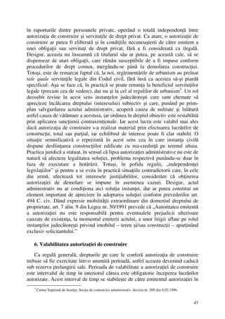 47
în raporturile dintre persoanele private, operând o totală independenţă între
autorizaţia de construire şi servituţile de drept privat. Ca atare, o autorizaţie de
construire ar putea fi eliberată şi în condiţiile necunoaşterii de către emitent a
unei obligaţii sau servituţi de drept privat, fără a fi considerată ca ilegală.
Desigur, aceasta nu înseamnă că titularul său ar putea, pe această cale, să se
dispenseze de atari obligaţii, care rămân susceptibile de a fi impuse conform
procedurilor de drept comun, mergându-se până la demolarea construcţiei.
Totuşi, este de remarcat faptul că, la noi, reglementările de urbanism au preluat
tale quale servituţile legale din Codul civil, fără însă ca acestea să-şi piardă
specificul. Aşa se face că, în practică se poate renunţa la beneficiul servituţilor
legale (precum cea de vedere), dar nu şi la cel al regulilor de urbanism3
. Un rol
deosebit revine în acest sens instanţelor judecătoreşti care sunt chemate să
aprecieze încălcarea dreptului (interesului) subiectiv şi care, punând pe prim-
plan salvgardarea actului administrativ, acoperă cauza de nulitate şi înlătură
astfel cauza de vătămare a acestuia, iar ordinea în dreptul obiectiv este restabilită
prin aplicarea sancţiunii contravenţionale. Iar acest lucru este valabil mai ales
dacă autorizaţia de construire s-a realizat material prin efectuarea lucrărilor de
construcţie, total sau parţial, iar echilibrul de interese poate fi clar stabilit. O
situaţie semnificativă o reprezintă în acest sens cea în care instanţa civilă
dispune desfiinţarea construcţiilor edificate cu rea-credinţă pe terenul altuia.
Practica juridică a statuat, în sensul că lipsa autorizaţiei administrative nu este de
natură să afecteze legalitatea soluţiei, problema respectivă punându-se doar în
faza de executare a hotărârii. Totuşi, în pofida regulii, „independenţei
legislaţiilor” şi pentru a se evita în practică situaţiile contradictorii care, în cele
din urmă, afectează tot interesele justiţiabililor, considerăm că obţinerea
autorizaţiei de demolare se impune în asemenea cazuri. Desigur, actul
administrativ nu ar condiţiona aici soluţia instanţei, dar ar putea constitui un
element important de apreciere în adoptarea soluţiei conform prevederilor art.
494 C. civ. Dând expresie mobilităţii extraordinare din domeniul dreptului de
proprietate, art. 7 alin. 9 din Legea nr. 50/1991 prevede că „Autoritatea emitentă
a autorizaţiei nu este responsabilă pentru eventualele prejudicii ulterioare
cauzate de existenţa, la momentul emiterii actului, a unor litigii aflate pe rolul
instanţelor judecătoreşti privind imobilul – teren şi/sau construcţii – aparţinând
exclusiv solicitantului.”
6. Valabilitatea autorizaţiei de construire
Ca regulă generală, drepturile pe care le conferă autorizaţia de construire
trebuie să fie exercitate într-o anumită perioadă, astfel aceasta devenind caducă
sub rezerva prelungirii sale. Perioada de valabilitate a autorizaţiei de construire
este intervalul de timp în interiorul căruia este obligatorie începerea lucrărilor
autorizate. Acest interval de timp se stabileşte de către emitentul autorizaţiei în
3
Curtea Supremă de Justiţie, Secţia de contencios administrativ, decizia nr. 209 din 8.02.1996.
 
