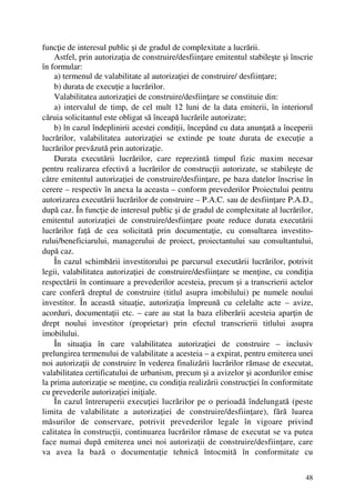 48
funcţie de interesul public şi de gradul de complexitate a lucrării.
Astfel, prin autorizaţia de construire/desfiinţare emitentul stabileşte şi înscrie
în formular:
a) termenul de valabilitate al autorizaţiei de construire/ desfiinţare;
b) durata de execuţie a lucrărilor.
Valabilitatea autorizaţiei de construire/desfiinţare se constituie din:
a) intervalul de timp, de cel mult 12 luni de la data emiterii, în interiorul
căruia solicitantul este obligat să înceapă lucrările autorizate;
b) în cazul îndeplinirii acestei condiţii, începând cu data anunţată a începerii
lucrărilor, valabilitatea autorizaţiei se extinde pe toate durata de execuţie a
lucrărilor prevăzută prin autorizaţie.
Durata executării lucrărilor, care reprezintă timpul fizic maxim necesar
pentru realizarea efectivă a lucrărilor de construcţii autorizate, se stabileşte de
către emitentul autorizaţiei de construire/desfiinţare, pe baza datelor înscrise în
cerere – respectiv în anexa la aceasta – conform prevederilor Proiectului pentru
autorizarea executării lucrărilor de construire – P.A.C. sau de desfiinţare P.A.D.,
după caz. În funcţie de interesul public şi de gradul de complexitate al lucrărilor,
emitentul autorizaţiei de construire/desfiinţare poate reduce durata executării
lucrărilor faţă de cea solicitată prin documentaţie, cu consultarea investito-
rului/beneficiarului, managerului de proiect, proiectantului sau consultantului,
după caz.
În cazul schimbării investitorului pe parcursul executării lucrărilor, potrivit
legii, valabilitatea autorizaţiei de construire/desfiinţare se menţine, cu condiţia
respectării în continuare a prevederilor acesteia, precum şi a transcrierii actelor
care conferă dreptul de construire (titlul asupra imobilului) pe numele noului
investitor. În această situaţie, autorizaţia împreună cu celelalte acte – avize,
acorduri, documentaţii etc. – care au stat la baza eliberării acesteia aparţin de
drept noului investitor (proprietar) prin efectul transcrierii titlului asupra
imobilului.
În situaţia în care valabilitatea autorizaţiei de construire – inclusiv
prelungirea termenului de valabilitate a acesteia – a expirat, pentru emiterea unei
noi autorizaţii de construire în vederea finalizării lucrărilor rămase de executat,
valabilitatea certificatului de urbanism, precum şi a avizelor şi acordurilor emise
la prima autorizaţie se menţine, cu condiţia realizării construcţiei în conformitate
cu prevederile autorizaţiei iniţiale.
În cazul întreruperii execuţiei lucrărilor pe o perioadă îndelungată (peste
limita de valabilitate a autorizaţiei de construire/desfiinţare), fără luarea
măsurilor de conservare, potrivit prevederilor legale în vigoare privind
calitatea în construcţii, continuarea lucrărilor rămase de executat se va putea
face numai după emiterea unei noi autorizaţii de construire/desfiinţare, care
va avea la bază o documentaţie tehnică întocmită în conformitate cu
 