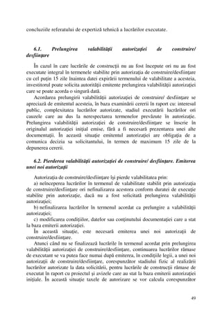 49
concluziile referatului de expertiză tehnică a lucrărilor executate.
6.1. Prelungirea valabilităţii autorizaţiei de construire/
desfiinţare
În cazul în care lucrările de construcţii nu au fost începute ori nu au fost
executate integral în termenele stabilite prin autorizaţia de construire/desfiinţare
cu cel puţin 15 zile înaintea datei expirării termenului de valabilitate a acesteia,
investitorul poate solicita autorităţii emitente prelungirea valabilităţii autorizaţiei
care se poate acorda o singură dată.
Acordarea prelungirii valabilităţii autorizaţiei de construire/ desfiinţare se
apreciază de emitentul acesteia, în baza examinării cererii în raport cu: interesul
public, complexitatea lucrărilor autorizate, stadiul executării lucrărilor ori
cauzele care au dus la nerespectarea termenelor prevăzute în autorizaţie.
Prelungirea valabilităţii autorizaţiei de construire/desfiinţare se înscrie în
originalul autorizaţiei iniţial emise, fără a fi necesară prezentarea unei alte
documentaţii. În această situaţie emitentul autorizaţiei are obligaţia de a
comunica decizia sa solicitantului, în termen de maximum 15 zile de la
depunerea cererii.
6.2. Pierderea valabilităţii autorizaţiei de construire/ desfiinţare. Emiterea
unei noi autorizaţii
Autorizaţia de construire/desfiinţare îşi pierde valabilitatea prin:
a) neînceperea lucrărilor în termenul de valabilitate stabilit prin autorizaţia
de construire/desfiinţare ori nefinalizarea acestora conform duratei de execuţie
stabilite prin autorizaţie, dacă nu a fost solicitată prelungirea valabilităţii
autorizaţiei;
b) nefinalizarea lucrărilor în termenul acordat ca prelungire a valabilităţii
autorizaţiei;
c) modificarea condiţiilor, datelor sau conţinutului documentaţiei care a stat
la baza emiterii autorizaţiei.
În această situaţie, este necesară emiterea unei noi autorizaţii de
construire/desfiinţare.
Atunci când nu se finalizează lucrările în termenul acordat prin prelungirea
valabilităţii autorizaţiei de construire/desfiinţare, continuarea lucrărilor rămase
de executant se va putea face numai după emiterea, în condiţiile legii, a unei noi
autorizaţii de construire/desfiinţare, corespunzător stadiului fizic al realizării
lucrărilor autorizate la data solicitării, pentru lucrările de construcţii rămase de
executat în raport cu proiectul şi avizele care au stat la baza emiterii autorizaţiei
iniţiale. În această situaţie taxele de autorizare se vor calcula corespunzător
 