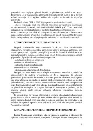 5
parterului care depăşesc planul faţadei, a platformelor, scărilor de acces.
Proiecţia la sol a balcoanelor a căror cotă de nivel este sub 3,00 m de la nivelul
solului amenajat şi a logiilor închise ale etajelor se include în suprafaţa
construită.
De la calcularea CUT şi POT, legea prevede următoarele excepţii:
- dacă o construcţie nouă este edificată pe un teren care conţine o clădire care
nu este destinată demolării, indicatorii urbanistici (POT şi CUT) se calculează
adăugându-se suprafaţa planşeelor existente la cele ale construcţiilor noi.
- dacă o construcţie este edificată pe o parte de teren dezmembrată dintr-un teren
deja construit, indicii urbanistici se calculează în raport cu ansamblul terenului
iniţial, adăugându-se suprafaţa planşeelor existente la cele ale noii construcţii.
5. TEHNICILE DREPTULUI URBANISMULUI
Dreptul urbanismului este considerat a fi un „drept administrativ
specializat”, cu toate consecinţele care decurg dintr-o asemenea calificare. Din
această perspectivă, regulile, principiile şi tehnicile dreptului administrativ se
particularizează în materie, asumându-şi ca obiect definitoriu amenajarea urbană
şi generând figuri juridice circumstanţiate precum:
- actul administrativ de urbanism;
- contractul administrativ;
- măsurile de poliţie urbanistică;
- contenciosul de urbanism;
- răspunderea administrativă de urbanism.
Desigur, nu este vorba de o simplă transpunere mecanică a tehnicilor
administrative în materia urbanismului, ci de o operaţiune de adaptare
permanentă şi dezvoltare inovatoare a acestora, până la afirmarea unor aspecte
sau chiar elemente originale. În primul rând, dispunând de măsuri de poliţie
(administrativă) specifice, dreptul urbanismului dezvoltă în mod corespunzător
şi mijloace adaptate obiectivelor sale; pe lângă reglementare, se aplică tehnicile
de planificare strategică, de ocupare funciară ori amenajare a spaţiului, iar, în
anumite situaţii, poate implica utilizarea tehnicilor contractuale inclusiv
negocierea.
În acelaşi timp, în virtutea obiectului şi scopului său, dreptul urbanismului
poate dezvolta efecte conexe şi poate utiliza tehnici specifice altor ramuri de
drept, precum dreptul civil (mai ales în privinţa dreptului de proprietate), iar
referitor la aspectul represiv, sunt aplicabile particularităţile dreptului penal şi
/sau contravenţional.
6. CÂMPUL DE APLICARE AL DREPTULUI URBANISMULUI
Pentru determinarea specificului său, se impune o precizare a câmpului de
aplicare a dreptului urbanismului, care poate fi perceput din mai multe puncte de
 