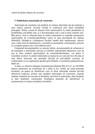 50
valorii lucrărilor rămase de executat.
7. Publicitatea autorizaţiei de construire
Autorizaţia de construire este publică, în virtutea obiectului său de realizare a
unui interes general. Această cerinţă se realizează prin două modalităţi
principale. Prima, constă în afişarea listei autorizaţiilor la sediul primăriilor şi
posibilitatea consultării sale, şi a documentaţiei care a stat la baza emiterii sale.
Mai precis, lista se afişează lunar la sediul emitentului şi cuprinde enumerarea
autorizaţiilor de construire/desfiinţare emise în luna precedentă (în ordinea
eliberării), făcându-se evidenţierea fiecărui imobil prin menţionarea: adresei
(sau a altui mod de identificare), a numelui şi prenumelui solicitantului, precum
şi a scopului pentru care a fost eliberat actul.
Conţinutul documentaţiilor cu caracter tehnic, documentaţiile de urbanism şi
de amenajare a teritoriului, precum şi celelalte reglementări urbanistice care au
stat la baza emiterii autorizaţiilor de construire/desfiinţare, vor putea fi
consultate exclusiv la sediul emitentului şi numai de cei care pot face dovada că
sunt direct interesaţi sau potenţial afectaţi de prevederile acestora, în
conformitate cu un regulament aprobat prin hotărâre a consiliului judeţean/local,
după caz.
A doua, se referă la obligaţia (instituită prin Ordinul M.L.P.A.T. nr. 63/1998)
tuturor şantierelor de construcţii de a afişa la loc vizibil, pe toată perioada
lucrărilor, un panou de identificare care să ofere informaţii minime privind
obiectivul respectiv, printre care numărul autorizaţiei de construire, organul
emitent, termenul de execuţie al lucrărilor, prevăzut în autorizaţie, data începerii
şi data finalizării construcţiei. Neafişarea panoului de identificare se
sancţionează cu sistarea imediată a lucrărilor.
 