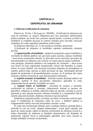 51
CAPITOLUL 6
CERTIFICATUL DE URBANISM
1. Obiectul certificatului de urbanism
Potrivit art. 29 alin. 1 din Legea nr. 350/2001, „Certificatul de urbanism este
actul de informare cu caracter obligatoriu prin care autoritatea administraţiei
publice judeţene sau locale face cunoscut regimul juridic, economic şi tehnic al
imobilelor şi condiţiile necesare în vederea realizării unor investiţii, tranzacţii
imobiliare ori a altor operaţiuni imobiliare, potrivit legii”.
În detalierea obiectului, art. 31 din acelaşi act normativ precizează:
„Certificatul de urbanism al imobilului cuprinde următoarele elemente
privind:
a) regimul juridic al imobilului – dreptul de proprietate asupra imobilului şi
servituţile de utilitate publică care grevează asupra acestuia; situarea imobilului
– teren şi/sau construcţiile aferente în intravilan sau în extravilan; prevederi ale
documentaţiilor de urbanism care instituie un regim special asupra imobilului –
zone protejate, interdicţii definitive sau temporare de construire –, dacă acesta
este înscris în Lista cuprinzând monumentele istorice din România şi asupra
căruia, în cazul vânzării, este necesară exercitarea dreptului de preempţiune al
statului, potrivit legii, precum şi altele prevăzute de lege. Informaţiile privind
dreptul de proprietate şi dezmembrămintele acestuia vor fi preluate din cartea
funciară, conform extrasului de carte funciară pentru informare;
b) regimul economic al imobilului – folosinţa actuală, destinaţii admise sau
neadmise, stabilite în baza prevederilor urbanistice aplicabile în zonă,
reglementări fiscale specifice localităţii sau zonei;
c) regimul tehnic al imobilului – procentul de ocupare a terenului,
coeficientul de utilizare a terenului, dimensiunile minime şi maxime ale
parcelelor, echiparea cu utilităţi, edificabil admis pe parcelă, circulaţii şi accese
pietonale şi auto, parcaje necesare, alinierea terenului şi a construcţiilor faţă de
străzile adiacente terenului, înălţimea minimă şi maximă admisă”.
Schimbarea regimului juridic, economic sau tehnic al terenului, potrivit legii,
poate fi condiţionată de asigurarea căilor de acces, a dotărilor publice şi
echipamentelor tehnice necesare funcţionării coerente a zonei.
În ciuda unei terminologii tributare unui vocabular tehnicist, preluată dintr-o
perioadă în care nu exista „dreptul urbanismului”, textul legal exprimă, din
punct de vedere juridic, faptul că obiectul certificatului de urbanism constă în a
indica dispoziţiile de urbanism şi limitările administrative ale dreptului de
proprietate, regimul fiscal şi participaţiile aplicabile unui teren, precum şi
situaţia utilităţilor existente ori prevăzute.
 