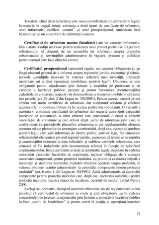52
Totodată, chiar dacă redactarea este oarecum deficitară din prevederile legale
în materie se degajă totuşi, existenţa a două tipuri de certificate de urbanism,
unul informativ, calificat „neutru” şi altul preoperaţional, amândouă însă
bazându-se pe un ansamblul de informaţii comune.
Certificatul de urbanism neutru (facultativ) are un caracter informativ,
fără a arăta condiţii necesare pentru realizarea unui proiect particular. El permite
solicitantului să dispună de un ansamblu de informaţii asupra dreptului
urbanismului şi servituţiilor administrative în vigoare, precum şi utilităţile
pentru terenul care face obiectul cererii.
Certificatul preoperaţional reprezintă regula, are caracter obligatoriu şi, pe
lângă obiectul general de a informa asupra regimului juridic, economic şi tehnic,
prevede „condiţiile necesare în vederea realizării unei investiţii, tranzacţii
imobiliare ori a altor operaţiuni imobiliare, potrivit legii”. Obţinerea sa este
obligatorie pentru adjudecarea prin licitaţie a lucrărilor de proiectare şi de
execuţie a lucrărilor publice, precum şi pentru întocmirea documentaţiilor
cadastrale de comasare, respectiv de dezmembrare a bunurilor imobile în cel puţin
trei parcele (art. 29 alin. 2 din Legea nr. 350/2001). Pentru aceeaşi parcelă se pot
elibera mai multe certificate de urbanism, dar conţinutul acestora şi celelalte
reglementări în domeniu trebuie să fie acelaşi pentru toţi solicitanţii. O variantă a
acestuia o constituie certificatul de urbanism din materia autorizării executării
lucrărilor de construcţie, a cărui emitere este considerată o etapă a emiterii
autorizaţiei de construire şi este definit drept „actul de informare prin care, în
conformitate cu prevederile planurilor urbanistice şi ale regulamentelor aferente
acestora ori ale planurilor de amenajare a teritoriului, după caz, avizate şi aprobate
potrivit legii, care sunt informaţii de interes public, potrivit legii, fac cunoscute
solicitantului elementele privind regimul juridic, economic şi tehnic al terenurilor
şi construcţiilor existente la data solicitării, şi stabilesc cerinţele urbanistice, care
urmează să fie îndeplinite prin documentaţia tehnică în funcţie de specificul
amplasamentului, lista cuprinzând avizele şi acordurile legale, necesare în vederea
autorizării executării lucrărilor de construcţii, inclusiv obligaţia de a contacta
autoritatea competentă pentru protecţia mediului, cu privire la evaluarea iniţială a
investiţiei şi stabilirea necesităţii evaluării efectelor acesteia asupra mediului, în
vederea obţinerii actului administrativ la autorităţii competente pentru protecţia
mediului” (art. 6 alin. 1 din Legea nr. 50/1991). Actul administrativ al autorităţii
competente pentru protecţia mediului este, după caz, declaraţia autorităţii pentru
protecţia mediului, decizia etapei de încadrare, acordul de mediu, avizul Natura
2000.
Acelaşi act normativ, depăşind oarecum obiectului său de reglementare, a mai
prevăzut că certificatul de urbanism se emite şi este obligatoriu „şi în vederea
concesionării de terenuri, a adjudecării prin licitaţie a proiectării lucrărilor publice
în faza „studiu de fezabilitate” şi pentru cereri în justiţie şi operaţiuni notariale
 