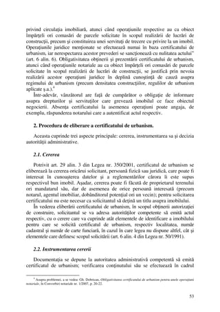 53
privind circulaţia imobiliară, atunci când operaţiunile respective au ca obiect
împărţeli ori comasări de parcele solicitate în scopul realizării de lucrări de
construcţii, precum şi constituirea unei servituţi de trecere cu privire la un imobil.
Operaţiunile juridice menţionate se efectuează numai în baza certificatului de
urbanism, iar nerespectarea acestor prevederi se sancţionează cu nulitatea actului”
(art. 6 alin. 6). Obligativitatea obţinerii şi prezentării certificatului de urbanism,
atunci când operaţiunile notariale au ca obiect împărţeli ori comasări de parcele
solicitate în scopul realizării de lucrări de construcţii, se justifică prin nevoia
realizării acestor operaţiuni juridice în deplină cunoştinţă de cauză asupra
regimului de urbanism (precum densitatea construcţiilor, regulilor de urbanism
aplicate ş.a.).4
Într-adevăr, vânzătorul are faţă de cumpărător o obligaţie de informare
asupra drepturilor şi servituţilor care grevează imobilul ce face obiectul
negocierii. Absenţa certificatului la asemenea operaţiuni poate angaja, de
exemplu, răspunderea notarului care a autentificat actul respectiv.
2. Procedura de eliberare a certificatului de urbanism.
Aceasta cuprinde trei aspecte principale: cererea, instrumentarea sa şi decizia
autorităţii administrative.
2.1. Cererea
Potrivit art. 29 alin. 3 din Legea nr. 350/2001, certificatul de urbanism se
eliberează la cererea oricărui solicitant, persoană fizică sau juridică, care poate fi
interesat în cunoaşterea datelor şi a reglementărilor cărora îi este supus
respectivul bun imobil. Aşadar, cererea poate fi făcută de proprietarul terenului
ori mandatarul său, dar de asemenea de orice persoană interesată (precum
notarul, agentul imobiliar, dobânditorul potenţial ori un vecin); pentru solicitarea
certificatului nu este necesar ca solicitantul să deţină un titlu asupra imobilului.
În vederea eliberării certificatului de urbanism, în scopul obţinerii autorizaţiei
de construire, solicitantul se va adresa autorităţilor competente să emită actul
respectiv, cu o cerere care va cuprinde atât elementele de identificare a imobilului
pentru care se solicită certificatul de urbanism, respectiv localitatea, număr
cadastral şi număr de carte funciară, în cazul în care legea nu dispune altfel, cât şi
elementele care definesc scopul solicitării (art. 6 alin. 4 din Legea nr. 50/1991).
2.2. Instrumentarea cererii
Documentaţia se depune la autoritatea administrativă competentă să emită
certificatul de urbanism; verificarea conţinutului său se efectuează în cadrul
4
Asupra problemei, a se vedea: Gh. Dobrican, Obligativitatea certificatului de urbanism pentru unele operaţiuni
notariale, în Convorbiri notariale nr. 1/2007, p. 20-22.
 