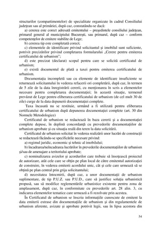 54
structurilor (compartimentelor) de specialitate organizate în cadrul Consiliului
judeţean sau al primăriei, după caz, constatându-se dacă:
a) cererea este corect adresată emitentului – preşedintele consiliului judeţean,
primarul general al municipiului Bucureşti, sau primarul, după caz – conform
competenţelor de emitere stabilite de Lege;
b) cererea tip este completată corect;
c) elementele de identificare privind solicitantul şi imobilul sunt suficiente,
potrivit precizărilor privind completarea formularului „Cerere pentru emiterea
certificatului de urbanism”;
d) este precizat (declarat) scopul pentru care se solicită certificatul de
urbanism;
e) există documentul de plată a taxei pentru emiterea certificatului de
urbanism.
Documentaţia incompletă sau cu elemente de identificare insuficiente se
returnează solicitantului în vederea refacerii ori completării, după caz, în termen
de 5 zile de la data înregistrării cererii, cu menţionarea în scris a elementelor
necesare pentru completarea documentaţiei; în această situaţie, termenul
prevăzut de Lege pentru eliberarea certificatului de urbanism (de cel mult 30 de
zile) curge de la data depunerii documentaţiei complete.
Taxa încasată nu se restituie, urmând a fi utilizată pentru eliberarea
certificatului de urbanism după depunerea documentaţiei complete (art. 30 din
Normele Metodologice)
Certificatul de urbanism se redactează în baza cererii şi a documentaţiei
complete depuse, în deplină concordanţă cu prevederile documentaţiilor de
urbanism aprobate şi cu situaţia reală din teren la data solicitării.
Certificatul de urbanism solicitat în vederea realizării unor lucrări de construcţii
se redactează făcându-se specificările necesare privind:
a) regimul juridic, economic şi tehnic al imobilului;
b) încadrarea/neîncadrarea lucrărilor în prevederile documentaţiilor de urbanism
şi/sau de amenajare a teritoriului aprobate;
c) nominalizarea avizelor şi acordurilor care trebuie să însoţească proiectul
de autorizare, atât cele care se obţin pe plan local de către emitentul autorizaţiei
de construire, în vederea emiterii acordului unic, cât şi cele care urmează să se
obţină pe plan central prin grija solicitantului;
d) necesitatea întocmirii, după caz, a unor documentaţii de urbanism
suplimentare, de tip P.U.Z. sau P.U.D., care să justifice soluţia urbanistică
propusă, sau să modifice reglementările urbanistice existente pentru zona de
amplasament, după caz, în conformitate cu prevederile art. 28 alin. 3, cu
indicarea elementelor tematice care urmează a fi rezolvate prin acestea.
În Certificatul de urbanism se înscriu informaţiile cunoscute de emitent la
data emiterii extrase din documentaţiile de urbanism şi din regulamentele de
urbanism aferente, avizate şi aprobate potrivit legii, sau în lipsa acestora din
 