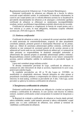 55
Regulamentul general de Urbanism (art. 31 din Normele Metodologice).
Emitentul certificatului de urbanism are obligaţia de a înscrie în rubrica
rezervată scopul utilizării actului, în conformitate cu declaraţia solicitantului; în
cazul în care scopul pentru care se solicită eliberarea acestuia nu se încadrează în
prevederile documentaţiilor de urbanism şi de amenajare a teritoriului aprobate,
certificatul de urbanism se eliberează cu menţionarea incompatibilităţilor
rezultate, inclusiv posibilitatea/ imposibilitatea realizării obiectivului de investiţii.
Certificatul de urbanism se completează, în funcţie de scopul pentru care a
fost solicitat şi va purta, în mod obligatoriu, menţiunea scopului eliberării
acestuia [art. 25(5) din Legea nr. 350/2001].
2.3. Emiterea certificatului
Certificatul de urbanism se emite şi se semnează de aceeaşi autoritate abilitată
să emită autorizaţia de construire/desfiinţare, respectiv de către preşedintele
consiliului judeţean, primarul general al municipiului Bucureşti sau de primar,
după caz. Alături de autoritatea administraţiei publice emitente, certificatul de
urbanism se mai semnează de secretarul general ori de secretar, precum şi de
arhitectul-şef (acolo unde nu este instituită funcţia de arhitect-şef, se semnează de
către persoana cu responsabilitate în domeniul amenajării teritoriului şi
urbanismului din aparatul propriu al autorităţii administraţiei publice emitente).
Responsabilitatea emiterii certificatului de urbanism revine tuturor semnatarilor
acestuia, potrivit atribuţiilor stabilite în conformitate cu prevederile legale în
vigoare.
Lipsa unei semnături atrage nulitatea actului.
În absenţa semnatarilor prevăzuţi de Lege, certificatul de urbanism se
semnează de către înlocuitorii de drept ai acestora, împuterniciţi în acest scop,
potrivit prevederilor legale.
În condiţiile prevederilor art. 69 şi 70 din Legea nr. 215/2001, cu
modificările şi completările ulterioare, întrucât delegarea de către primar şi
preşedintele consiliului judeţean a competenţelor de emitere a autorizaţiilor este
interzisă, în mod analog, coroborat cu prevederile art. 6 alin. 3 din Lege, aceste
prevederi se aplică şi la emiterea certificatelor de urbanism.
3. Înregistrarea certificatului de urbanism
Emitentul certificatului de urbanism are obligaţia de a institui un registru de
evidenţă a certificatelor de urbanism, în care acestea sunt înscrise în ordinea
emiterii, numărul certificatului având corespondent în numărul de înregistrare a
cererii.
În Registrul de evidenţă a certificatelor de urbanism se înscriu datele privind:
adresa imobilului, numele, codul numeric personal şi adresa solicitantului, scopul
pentru care s-a emis certificatul de urbanism, taxa achitată şi termenul de
valabilitate a certificatului de urbanism.
 