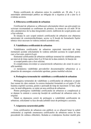 56
Pentru certificatele de urbanism emise în condiţiile art. 28 alin. 3 şi 4,
autorităţile administraţiei publice au obligaţia de a organiza şi de a ţine la zi
evidenţa acestora.
4. Eliberarea certificatului de urbanism
Certificatul de urbanism se eliberează solicitantului direct sau prin poştă (cu
scrisoare recomandată cu confirmare de primire), în termen de cel mult 30 de
zile calendaristice de la data înregistrării cererii, indiferent de scopul pentru care
a fost solicitat.
În situaţia în care scopul emiterii certificatului de urbanism este obţinerea
autorizaţiei de construire/desfiinţare, acesta va fi însoţit de formularele fişelor
tehnice strict necesare în vederea emiterii acordului unic.
5. Valabilitatea certificatului de urbanism
Valabilitatea certificatului de urbanism reprezintă intervalul de timp
(termenul) acordat solicitantului în vederea utilizării acestuia în scopul pentru
care a fost emis, potrivit Legii.
Emitentul certificatului de urbanism stabileşte termenul de valabilitate pentru
un interval de timp cuprins între 6 şi 24 luni de la data emiterii, în funcţie de:
a) scopul pentru care a fost solicitat;
b) complexitatea investiţiei şi caracteristicile urbanistice ale zonei în care se
află imobilul;
c) menţinerea valabilităţii prevederilor documentaţiilor urbanistice şi a
planurilor de amenajare a teritoriului aprobate, pentru imobilul solicitat.
6. Prelungirea termenului de valabilitate a certificatului de urbanism
Prelungirea termenului de valabilitate a certificatului de urbanism se poate
face numai de către emitent, la cererea titularului formulată cu cel puţin 15 zile
înaintea expirării acestuia, pentru o perioadă de timp de maximum 12 luni, după
care, în mod obligatoriu, se emite un nou certificat de urbanism.
Pentru prelungirea valabilităţii certificatului de urbanism se completează şi
se depune la emitent o cerere-tip însoţită de certificatul de urbanism emis, în
original.
Odată cu depunerea cererii de prelungire a valabilităţii certificatului de
urbanism, solicitantul va face dovada achitării taxei de prelungire a acesteia.
7. Asigurarea caracterului public
Lista certificatelor de urbanism este publică; ea se afişează lunar la sediul
emitentului şi cuprinde enumerarea certificatelor de urbanism emise în luna
precedentă (în ordinea eliberării), făcându-se evidenţierea fiecărui imobil prin
 