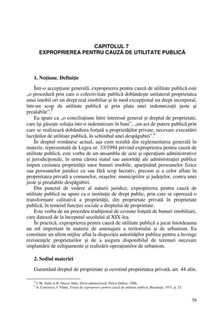 58
CAPITOLUL 7
EXPROPRIEREA PENTRU CAUZĂ DE UTILITATE PUBLICĂ
1. Noţiune. Definiţie
Într-o accepţiune generală, exproprierea pentru cauză de utilitate publică este
„o procedură prin care o colectivitate publică dobândeşte unilateral proprietatea
unui imobil ori un drept real imobiliar şi în mod excepţional un drept incorporal,
într-un scop de utilitate publică şi prin plata unei indemnizaţii juste şi
prealabile”.5
Ea apare ca „o conciliaţiune între interesul general şi dreptul de proprietate,
care îşi găseşte soluţia într-o indemnizare în bani”, „un act de putere publică prin
care se realizează dobândirea forţată a proprietăţilor private, necesare executării
lucrărilor de utilitate publică, în schimbul unei despăgubiri”.6
În dreptul românesc actual, aşa cum rezultă din reglementarea generală în
materie, reprezentată de Legea nr. 33/1994 privind exproprierea pentru cauză de
utilitate publică, este vorba de un ansamblu de acte şi operaţiuni administrative
şi jurisdicţionale, în urma cărora statul sau autorităţi ale administraţiei publice
impun cesiunea proprietăţii unor bunuri imobile, aparţinând persoanelor fizice
sau persoanelor juridice cu sau fără scop lucrativ, precum şi a celor aflate în
proprietatea privată a comunelor, oraşelor, municipiilor şi judeţelor, contra unei
juste şi prealabile despăgubiri.
Din punctul de vedere al naturii juridice, exproprierea pentru cauză de
utilitate publică ne apare ca o instituţie de drept public, prin care se operează o
transformare calitativă a proprietăţii, din proprietate privată în proprietate
publică, în temeiul funcţiei sociale a dreptului de proprietate.
Este vorba de un procedeu tradiţional de cesiune forţată de bunuri imobiliare,
care datează de la începutul secolului al XIX-lea.
În practică, exproprierea pentru cauză de utilitate publică a jucat întotdeauna
un rol important în materie de amenajare a teritoriului şi de urbanism. Ea
constituie un ultim mijloc aflat la dispoziţia autorităţilor publice pentru a învinge
rezistenţele proprietarilor şi de a asigura disponibilul de terenuri necesare
implantării de echipamente şi realizării operaţiunilor de urbanism.
2. Sediul materiei
Garantând dreptul de proprietate şi ocrotind proprietatea privată, art. 44 alin.
5
J. M. Auby et R. Ducos-Ader, Droit administratif, Précis Dalloz, 1988.
6
A. Crutzescu, I. Vântu, Tratat de expropriere pentru cauză de utilitate publică, Bucureşti, 1931, p. 25.
 