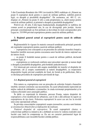 59
3 din Constituţia României din 1991 (revizuită în 2003) stabileşte că „Nimeni nu
poate fi expropriat decât pentru o cauză de utilitate publică, stabilită potrivit
legii, cu dreaptă şi prealabilă despăgubire”. De asemenea, art. 481 C. civ.
dispune că „Nimeni nu poate fi silit a ceda proprietatea sa, afară numai pentru
cauză de utilitate publică, şi primind o dreaptă şi prealabilă despăgubire”.
Potrivit art. 44 alin. 6 din legea fundamentală, despăgubirile se stabilesc de
comun acord cu proprietarul sau, în caz de divergenţă, prin justiţie. Aceste
principii constituţionale au fost preluate şi dezvoltate în mod corespunzător prin
Legea nr. 33/1994 privind exproprierea pentru cauză de utilitate publică.
3. Regimul general actual al exproprierii pentru cauză de utilitate
publică
Reglementările în vigoare în materie consacră următoarele principii generale
ale regimului exproprierii pentru cauză de utilitate publică:
- exproprierea este concepută ca un procedeu de achiziţie (transfer) forţată a
bunurilor imobile necesare pentru executarea unor lucrări de interes naţional sau
de interes local;
- ea poate fi hotărâtă numai pentru o cauză de utilitate publică, declarată
conform legii, şi
- exproprierea se realizează conform unor proceduri speciale şi numai după
o dreaptă şi prealabilă despăgubire, prin hotărâre judecătorească.
Cei interesaţi pot conveni atât asupra modalităţii de transfer al dreptului de
proprietate, cât şi asupra cuantumului şi naturii despăgubirii, cu respectarea
dispoziţiilor legale privind condiţiile de fond, de formă şi de publicitate, fără a
se declanşa procedura de expropriere prevăzută de lege.
3.1. Regimul general al exproprierii
Prin natura sa, exproprierea este un procedeu de achiziţie forţată a bunurilor
imobile, terenuri construite sau neconstruite. În cazul urbanismului reprezintă un
mijloc radical de dobândire a terenurilor, în ciuda rezistenţei proprietarului şi în
vederea efectuării unor amenajări publice.
În ţările cu experienţă în domeniu, precum Franţa, natura dreptului de
expropriere a fost modificată de urbanism, care îi dă o altă utilizare în raport cu
exproprierea de tip clasic. Folosirea exproprierii în acest caz are loc la nivelul
unei zone operaţionale urbane.
În privinţa consecinţelor exproprierii asupra terenurilor, acestea sunt limitate
şi circumscrise obiectivelor şi mijloacelor de realizare.
Titularul dreptului de expropriere. În cazul exproprierii clasice, o
colectivitate publică ia iniţiativa de a dobândi un teren în vederea realizării unei
lucrări care intră în competenţa sa. Ea are un caracter patrimonial legat de
responsabilitatea care incumbă fiecărei entităţi publice.
 