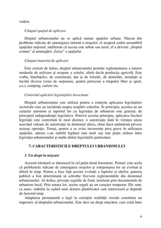 6
vedere.
Câmpul spaţial de aplicare
Dreptul urbanismului nu se aplică numai spaţiilor urbane. Născut din
probleme ridicate de amenajarea internă a oraşelor, el acoperă astăzi ansamblul
spaţiului naţional, indiferent că acesta este urban sau rural; el a devenit „dreptul
comun” al amenajării „fizice” a spaţiului.
Câmpul material de aplicare
Este extrem de întins; dreptul urbanismului permite reglementarea a tuturor
modurile de utilizare şi ocupare a solului, altele decât producţia agricolă. Este
vorba, bineînţeles, de construcţii, dar şi de lotizări, de demolări, instalaţii şi
lucrări diverse (zone de staţionare, pentru petrecere a timpului liber şi sport,
ş.a.), camping, cariere etc.
Controlul aplicării legislaţiilor învecinate
Dreptul urbanismului este utilizat pentru a controla aplicarea legislaţiilor
sectoriale care au incidenţă asupra ocupării solurilor. În principiu, acestea au un
caracter autonom şi raportul lor cu legislaţia de urbanism este generat, de
principiul independenţei legislative. Potrivit acestui principiu, aplicarea fiecărei
legislaţii este controlată în mod distinct, o autorizaţie dată în virtutea uneia
neavând valoare de autorizaţie în domeniul alteia, chiar dacă amândouă privesc
aceeaşi operaţie. Totuşi, pentru a se evita incoerenţe prea grave în utilizarea
spaţiului, adesea s-au stabilit legături mai mult sau mai puţin strânse între
legislaţia urbanismului şi multe dintre legislaţiile particulare.
7. CARACTERISTICILE DREPTULUI URBANISMULUI
1. Un drept în mişcare
Această trăsătură se datorează la cel puţin două fenomene. Primul, este acela
că problemele ridicate de amenajarea oraşelor şi soluţionarea lor au evoluat şi
diferă în timp. Pentru a face faţă acestei evoluţii a faptelor şi ideilor, puterea
publică a fost determinată să schimbe frecvent reglementările din domeniul
urbanismului. Al doilea, priveşte regulile de fond, instituite prin documentele de
urbanism local. Prin natura lor, aceste reguli au un caracter temporar. Ele sunt,
ca atare, stabilite în cadrul unui demers planificator care interesează şi depinde
de factorul timp.
Adaptarea permanentă a legii la cerinţele realităţii sociale constituie un
imperativ al dreptului urbanismului. Este deci un drept mişcător, care ezită între
 
