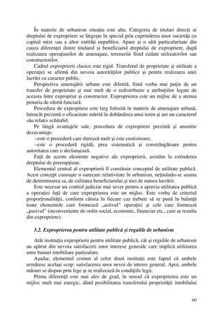 60
În materie de urbanism situaţia este alta. Categoria de titulari direcţi ai
dreptului de expropriere se lărgeşte în special prin cuprinderea unor societăţi cu
capital mixt sau a altor entităţi nepublice. Apare şi o altă particularitate din
cauza diferenţei dintre titularul şi beneficiarul dreptului de expropriere, după
realizarea operaţiunilor de amenajare, terenurile fiind cedate utilizatorilor sau
constructorilor.
Cadrul exproprierii clasice este rigid. Transferul de proprietate şi utilitate a
operaţiei se afirmă din nevoia autorităţilor publice şi pentru realizarea unei
lucrări cu caracter public.
Perspectiva amenajării urbane este diferită, fiind vorba mai puţin de un
transfer de proprietate şi mai mult de o redistribuire a atribuţiilor legate de
aceasta între expropriat şi constructor. Exproprierea este un mijloc de a atenua
penuria de ofertă funciară.
Procedura de expropriere este larg folosită în materie de amenajare urbană,
întrucât prezintă o eficacitate mărită în dobândirea unui teren şi are un caracterul
său relativ echitabil.
Pe lângă avantajele sale, procedura de expropriere prezintă şi anumite
dezavantaje:
- este o procedură care durează mult şi este costisitoare;
- este o procedură rigidă, prea sistematică şi constrângătoare pentru
autoritatea care o declanşează.
Faţă de aceste elemente negative ale exproprierii, asistăm la extinderea
dreptului de preempţiune.
Elementul central al exproprierii îl constituie conceptul de utilitate publică.
Acest concept cunoaşte o oarecare relativitate în urbanism, neţinându-se seama
de determinarea sa, de calitatea beneficiarului şi nici de natura lucrării.
Este necesar un control judiciar mai sever pentru a aprecia utilitatea publică
a operaţiei faţă de care exproprierea este un mijloc. Este vorba de criteriul
proporţionalităţii, conform căruia în fiecare caz trebuie să se pună în balanţă
toate elementele care formează „activul” operaţiei şi cele care formează
„pasivul” (inconveniente de ordin social, economic, financiar etc., care ar rezulta
din expropriere).
3.2. Exproprierea pentru utilitate publică şi regulile de urbanism
Atât instituţia exproprierii pentru utilitate publică, cât şi regulile de urbanism
au apărut din nevoia satisfacerii unor interese generale care implică utilizarea
unor bunuri imobiliare particulare.
Aşadar, elementul comun al celor două instituţii este faptul că ambele
urmăresc acelaşi scop: satisfacerea unor nevoi de interes general. Apoi, ambele
măsuri se dispun prin lege şi se realizează în condiţiile legii.
Prima diferenţă este mai ales de grad, în sensul că exproprierea este un
mijloc mult mai energic, dând posibilitatea transferului proprietăţii imobilului
 