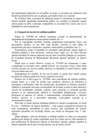 61
din patrimoniul particular în cel public, în timp ce servitutea de urbanism lasă
bunul în patrimoniul în care se găseşte, grevându-l doar cu o sarcină.
În al doilea rând, servitutea de urbanism poate fi constituită şi asupra unor
bunuri imobile aparţinând domeniului public (cu condiţia ca bunurile asupra
cărora poate să aibă o afectaţie compatibilă cu exerciţiul lor), lucru care nu se
întâmplă în cazul exproprierii.
4. Categorii de lucrări de utilitate publică
Legea nr. 33/1994 nu reflectă asemenea evoluţii şi particularizări. Ea
reglementează exproprierea numai pentru imobile (art. 1).
Pot fi expropriate lucrările imobile, proprietatea persoanelor fizice sau
persoanelor juridice cu sau fără scop lucrativ, precum şi cele aflate în
proprietatea privată a comunelor, oraşelor, municipiilor şi judeţelor (art. 2).
Exproprierea poate fi hotărâtă în instanţele judecătoreşti numai după ce
utilitatea publică a fost declarată, conform legii, după caz, de către Guvern
(pentru lucrările de interes naţional) sau de către consiliile judeţene şi, respectiv,
de Consiliul General al Municipiului Bucureşti (pentru lucrările de interes
local).
După cum se poate observa, Legea nr. 33/1994 nu recunoaşte o atare
competenţă în favoarea unor entităţi private sau persoane fizice, chiar dacă
acestea gerează un serviciu public (precum se întâmplă în statul francez, după
cum am arătat mai sus).
Exproprierea de imobile, în tot sau în parte, se poate face numai pentru
lucrările de utilitate publică de interes naţional sau local.
Potrivit art. 6 din Legea nr. 33/1994, sunt considerate de utilitate publică,
printre altele, şi o serie de lucrări care urmăresc obiective de urbanism şi
amenajare a teritoriului: căile de comunicaţie, deschiderea şi alinierea străzilor,
clădirile şi terenurile necesare construcţiilor de locuinţe sociale şi altor obiective
sociale de învăţământ, sănătate, cultură, sport, protecţie şi asistenţă socială,
precum şi de administraţie publică şi autorităţile judecătoreşti; salvarea,
protejarea şi punerea în valoare a monumentelor, ansamblurilor şi siturilor
istorice, precum şi a parcurilor naţionale, rezervaţiilor naturale şi a
monumentelor naturii.
Prin lege se poate declara utilitatea publică în situaţii excepţionale, în cazul
în care −−−− indiferent de natura lucrărilor – sunt supuse exproprierii lăcaşuri de
cult, monumente, ansambluri şi situri istorice, alte aşezăminte de valoare
naţională deosebită ori localităţi urbane sau rurale în întregime (art. 7 alin.
ultim).
După adoptare, actul de declarare a utilităţii publice se aduce la cunoştinţa
publică prin afişare la sediul consiliului local în a cărui rază se află imobilul şi
prin publicarea în Monitorul Oficial al României (pentru utilitate publică şi
interes naţional) sau în presa locală (pentru cea de interes local).
 