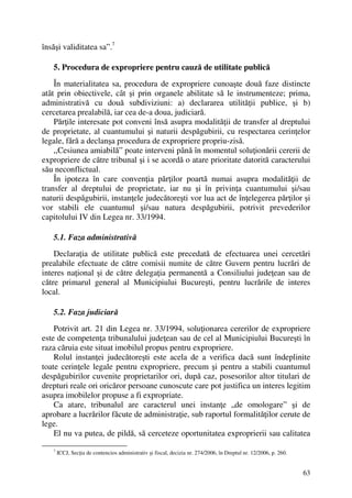 63
însăşi validitatea sa”.7
5. Procedura de expropriere pentru cauză de utilitate publică
În materialitatea sa, procedura de expropriere cunoaşte două faze distincte
atât prin obiectivele, cât şi prin organele abilitate să le instrumenteze; prima,
administrativă cu două subdiviziuni: a) declararea utilităţii publice, şi b)
cercetarea prealabilă, iar cea de-a doua, judiciară.
Părţile interesate pot conveni însă asupra modalităţii de transfer al dreptului
de proprietate, al cuantumului şi naturii despăgubirii, cu respectarea cerinţelor
legale, fără a declanşa procedura de expropriere propriu-zisă.
,,Cesiunea amiabilă” poate interveni până în momentul soluţionării cererii de
expropriere de către tribunal şi i se acordă o atare prioritate datorită caracterului
său neconflictual.
În ipoteza în care convenţia părţilor poartă numai asupra modalităţii de
transfer al dreptului de proprietate, iar nu şi în privinţa cuantumului şi/sau
naturii despăgubirii, instanţele judecătoreşti vor lua act de înţelegerea părţilor şi
vor stabili ele cuantumul şi/sau natura despăgubirii, potrivit prevederilor
capitolului IV din Legea nr. 33/1994.
5.1. Faza administrativă
Declaraţia de utilitate publică este precedată de efectuarea unei cercetări
prealabile efectuate de către comisii numite de către Guvern pentru lucrări de
interes naţional şi de către delegaţia permanentă a Consiliului judeţean sau de
către primarul general al Municipiului Bucureşti, pentru lucrările de interes
local.
5.2. Faza judiciară
Potrivit art. 21 din Legea nr. 33/1994, soluţionarea cererilor de expropriere
este de competenţa tribunalului judeţean sau de cel al Municipiului Bucureşti în
raza căruia este situat imobilul propus pentru expropriere.
Rolul instanţei judecătoreşti este acela de a verifica dacă sunt îndeplinite
toate cerinţele legale pentru expropriere, precum şi pentru a stabili cuantumul
despăgubirilor cuvenite proprietarilor ori, după caz, posesorilor altor titulari de
drepturi reale ori oricăror persoane cunoscute care pot justifica un interes legitim
asupra imobilelor propuse a fi expropriate.
Ca atare, tribunalul are caracterul unei instanţe „de omologare” şi de
aprobare a lucrărilor făcute de administraţie, sub raportul formalităţilor cerute de
lege.
El nu va putea, de pildă, să cerceteze oportunitatea exproprierii sau calitatea
7
ICCJ, Secţia de contencios administrativ şi fiscal, decizia nr. 274/2006, în Dreptul nr. 12/2006, p. 260.
 