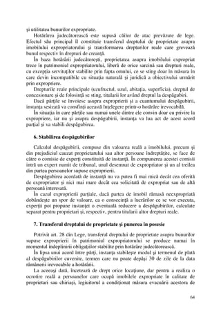 64
şi utilitatea bunurilor expropriate.
Hotărârea judecătorească este supusă căilor de atac prevăzute de lege.
Efectul său principal îl constituie transferul dreptului de proprietate asupra
imobilului expropriatorului şi transformarea drepturilor reale care grevează
bunul respectiv în drepturi de creanţă.
În baza hotărârii judecătoreşti, proprietatea asupra imobilului expropriat
trece în patrimoniul expropriatorului, liberă de orice sarcină sau drepturi reale,
cu excepţia servituţilor stabilite prin fapta omului, ce se sting doar în măsura în
care devin incompatibile cu situaţia naturală şi juridică a obiectivului urmărit
prin expropriere.
Drepturile reale principale (uzufructul, uzul, abitaţia, superficia), dreptul de
concesionare şi de folosinţă se sting, titularii lor având dreptul la despăgubiri.
Dacă părţile se învoiesc asupra exproprierii şi a cuantumului despăgubirii,
instanţa sesizată va consfinţi această înţelegere printr-o hotărâre irevocabilă.
În situaţia în care părţile sau numai unele dintre ele convin doar cu privire la
expropriere, iar nu şi asupra despăgubirii, instanţa va lua act de acest acord
parţial şi va stabili despăgubirea.
6. Stabilirea despăgubirilor
Calculul despăgubirii, compuse din valoarea reală a imobilului, precum şi
din prejudiciul cauzat proprietarului sau altor persoane îndreptăţite, se face de
către o comisie de experţi constituită de instanţă. În compunerea acestei comisii
intră un expert numit de tribunal, unul desemnat de expropriator şi un al treilea
din partea persoanelor supuse exproprierii.
Despăgubirea acordată de instanţă nu va putea fi mai mică decât cea oferită
de expropriator şi nici mai mare decât cea solicitată de expropriat sau de altă
persoană interesată.
În cazul exproprierii parţiale, dacă partea de imobil rămasă neexpropriată
dobândeşte un spor de valoare, ca o consecinţă a lucrărilor ce se vor executa,
experţii pot propune instanţei o eventuală reducere a despăgubirilor, calculate
separat pentru proprietari şi, respectiv, pentru titularii altor drepturi reale.
7. Transferul dreptului de proprietate şi punerea în posesie
Potrivit art. 28 din Lege, transferul dreptului de proprietate asupra bunurilor
supuse exproprierii în patrimoniul expropriatorului se produce numai în
momentul îndeplinirii obligaţiilor stabilite prin hotărâre judecătorească.
În lipsa unui acord între părţi, instanţa stabileşte modul şi termenul de plată
al despăgubirilor cuvenite, termen care nu poate depăşi 30 de zile de la data
rămânerii irevocabile a hotărârii.
La aceeaşi dată, încetează de drept orice locaţiune, dar pentru a realiza o
ocrotire reală a persoanelor care ocupă imobilele expropriate în calitate de
proprietari sau chiriaşi, legiuitorul a condiţionat măsura evacuării acestora de
 