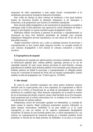 65
asigurarea de către expropriator a unui spaţiu locativ corespunzător şi în
modalitatea precizată de instanţă în dispozitivul hotărârii.
Este vorba de chiriaşi al căror contract de închiriere a fost legal încheiat
înainte de înscrierea lucrării în planurile urbanistice şi de amenajare a
teritoriului, şi de proprietarii care locuiesc în imobilele expropriate.
Între efectele plăţii despăgubirii şi ale transferului de proprietate se numără şi
subrogaţia reală cu titlu particular care operează în sensul strămutării de drept a
ipotecii şi privilegiilor ce operau imobilul asupra despăgubirii oferite.
Eliberarea titlului executoriu şi punerea în posesiune a expropriatorului se
efectuează pe baza unei încheieri pronunţate de instanţă, care constată
îndeplinirea obligaţiilor privind exproprierea, nu mai târziu de 30 de zile de la
data plăţii acesteia.
Asupra terenurilor cultivate sau a celor cu plantaţii punerea în posesiune a
expropriatorului se face numai după culegerea recoltei, cu excepţia cazului în
care valoarea despăgubirii a fost inclusă în valoarea estimativă a recoltei
neculese.
8. Exproprierea de urgenţă
Exproprierea de urgenţă este admisă pentru executarea imediată a unor lucrări
ce interesează apărarea ţării, ordinea publică, siguranţa, precum şi în caz de
calamităţi naturale. În toate aceste ipoteze prevăzute în mod limitativ, instanţa
judecătorească stabilită, dacă utilitatea publică a fost declarată, poate dispune prin
hotărâre punerea de îndată în posesiune a expropriatorului cu obligaţia pentru
acesta de a consemna în termenul de 30 de zile, pe numele expropriaţilor, sumele
stabilite cu titlu de despăgubire (art. 32 din Legea nr. 33/1994).
9. Alte situaţii
În cazul în care imobilul expropriat este oferit pentru închiriere anterior
utilizării sale în scopul pentru care a fost expropriat, iar expropriatul se află în
situaţia de a-l folosi, el beneficiază de un drept de preempţiune spre a obţine
închirierea în condiţiile legii. Dacă bunurile expropriate nu au primit în termen
de un an destinaţia prevăzută, respectiv atunci când lucrările nu au fost începute,
foştii proprietari pot să solicite retrocedarea lor, cu condiţia să nu fi intervenit o
nouă declaraţie de utilitate publică.
Soluţionarea cererii de retrocedare aparţine tot tribunalului, ca instanţă de
drept comun în materie. După verificarea temeiurilor acesteia, tribunalul va
putea dispune retrocedarea imobilului la un preţ stabilit ca şi în cazul
exproprierii şi care nu trebuie să fie superior cuantumului despăgubirii
actualizate. În ipoteza în care lucrările pentru care s-a făcut exproprierea nu s-au
realizat, iar expropriatorul îşi manifestă dorinţa de a înstrăina imobilul, fostul
proprietar se bucură de un drept prioritar de dobândire, la un preţ ce nu poate
 