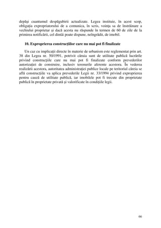 66
depăşi cuantumul despăgubirii actualizate. Legea instituie, în acest scop,
obligaţia expropriatorului de a comunica, în scris, voinţa sa de înstrăinare a
vechiului proprietar şi dacă acesta nu răspunde în termen de 60 de zile de la
primirea notificării, cel dintâi poate dispune, neîngrădit, de imobil.
10. Exproprierea construcţiilor care nu mai pot fi finalizate
Un caz cu implicaţii directe în materie de urbanism este reglementat prin art.
38 din Legea nr. 50/1991, potrivit căruia sunt de utilitate publică lucrările
privind construcţiile care nu mai pot fi finalizate conform prevederilor
autorizaţiei de construire, inclusiv terenurile aferente acestora. În vederea
realizării acestora, autoritatea administraţiei publice locale pe teritoriul căreia se
află construcţiile va aplica prevederile Legii nr. 33/1994 privind exproprierea
pentru cauză de utilitate publică, iar imobilele pot fi trecute din proprietate
publică în proprietate privată şi valorificate în condiţiile legii.
 