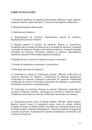 67
SUBIECTE DE EXAMEN
1. Elementele definitorii ale dreptului urbanismului. Obiectul, scopul, tehnicile,
câmpul de aplicare, indicii urbanistici. Caracteristicile dreptului urbanismului.
2. Principiile dreptului urbanismului.
3. Planificarea de urbanism.
4. Regulamentele de urbanism. Regulamentul general de urbanism.
Regulamentele locale de urbanism.
5. Regimul general al regulilor de urbanism. Noţiune şi caracteristici.
Comparaţie între servituţile de drept privat şi servituţile de urbanism. Conţinutul
servituţilor de urbanism. Stingerea servituţilor de urbanism. Controlul legalităţii
servituţilor de urbanism. Clasificarea regulilor de urbanism. Opozabilitatea
regulilor de urbanism. Efectivitatea regulilor de urbanism.
6. Regulile de bază cu privire la modul de ocupare a terenurilor.
7. Condiţii de amplasare şi conformare a construcţiilor.
8. Principiile autorizării de urbanism.
9. Certificatul de urbanism. Consideraţii generale. Obiectul certificatului de
urbanism. Procedura de eliberare a certificatului de urbanism. Înregistrarea
certificatului de urbanism. Eliberarea certificatului de urbanism. Valabilitatea
certificatului de urbanism. Prelungirea termenului de valabilitate a certificatului
de urbanism. Asigurarea caracterului public.
10. Autorizaţia de construire. Noţiune şi caractere. Eliberarea autorizaţiei de
construire. Drepturile conferite. Autorizaţia de construire şi drepturile terţilor.
Valabilitatea autorizaţiei de construire. Publicitatea autorizaţiei de construire.
11. Exproprierea pentru cauză de utilitate publică. Definiţie. Sediul materiei.
Regimul general actual al exproprierii pentru cauză de utilitate publică.
Categorii de lucrări de utilitate publică. Procedura de expropriere pentru cauză
de utilitate publică. Stabilirea despăgubirilor. Transferul dreptului de proprietate
şi punerea în posesie. Exproprierea de urgenţă. Exproprierea construcţiilor care
nu mai pot fi finalizate.
 