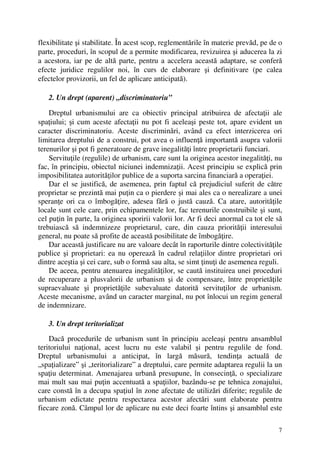 7
flexibilitate şi stabilitate. În acest scop, reglementările în materie prevăd, pe de o
parte, proceduri, în scopul de a permite modificarea, revizuirea şi aducerea la zi
a acestora, iar pe de altă parte, pentru a accelera această adaptare, se conferă
efecte juridice regulilor noi, în curs de elaborare şi definitivare (pe calea
efectelor provizorii, un fel de aplicare anticipată).
2. Un drept (aparent) „discriminatoriu”
Dreptul urbanismului are ca obiectiv principal atribuirea de afectaţii ale
spaţiului; şi cum aceste afectaţii nu pot fi aceleaşi peste tot, apare evident un
caracter discriminatoriu. Aceste discriminări, având ca efect interzicerea ori
limitarea dreptului de a construi, pot avea o influenţă importantă asupra valorii
terenurilor şi pot fi generatoare de grave inegalităţi între proprietarii funciari.
Servituţile (regulile) de urbanism, care sunt la originea acestor inegalităţi, nu
fac, în principiu, obiectul niciunei indemnizaţii. Acest principiu se explică prin
imposibilitatea autorităţilor publice de a suporta sarcina financiară a operaţiei.
Dar el se justifică, de asemenea, prin faptul că prejudiciul suferit de către
proprietar se prezintă mai puţin ca o pierdere şi mai ales ca o nerealizare a unei
speranţe ori ca o îmbogăţire, adesea fără o justă cauză. Ca atare, autorităţile
locale sunt cele care, prin echipamentele lor, fac terenurile construibile şi sunt,
cel puţin în parte, la originea sporirii valorii lor. Ar fi deci anormal ca tot ele să
trebuiască să indemnizeze proprietarul, care, din cauza priorităţii interesului
general, nu poate să profite de această posibilitate de îmbogăţire.
Dar această justificare nu are valoare decât în raporturile dintre colectivităţile
publice şi proprietari: ea nu operează în cadrul relaţiilor dintre proprietari ori
dintre aceştia şi cei care, sub o formă sau alta, se simt ţinuţi de asemenea reguli.
De aceea, pentru atenuarea inegalităţilor, se caută instituirea unei proceduri
de recuperare a plusvalorii de urbanism şi de compensare, între proprietăţile
supraevaluate şi proprietăţile subevaluate datorită servituţilor de urbanism.
Aceste mecanisme, având un caracter marginal, nu pot înlocui un regim general
de indemnizare.
3. Un drept teritorializat
Dacă procedurile de urbanism sunt în principiu aceleaşi pentru ansamblul
teritoriului naţional, acest lucru nu este valabil şi pentru regulile de fond.
Dreptul urbanismului a anticipat, în largă măsură, tendinţa actuală de
„spaţializare” şi „teritorializare” a dreptului, care permite adaptarea regulii la un
spaţiu determinat. Amenajarea urbană presupune, în consecinţă, o specializare
mai mult sau mai puţin accentuată a spaţiilor, bazându-se pe tehnica zonajului,
care constă în a decupa spaţiul în zone afectate de utilizări diferite; regulile de
urbanism edictate pentru respectarea acestor afectări sunt elaborate pentru
fiecare zonă. Câmpul lor de aplicare nu este deci foarte întins şi ansamblul este
 