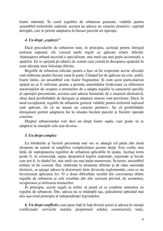 8
foarte mărunţit. În cazul regulilor de urbanism generale, valabile pentru
ansamblul teritoriului naţional, acestea au adesea un caracter permisiv, cuprind
derogări, care le permit adaptarea la fiecare parcelă ori operaţie.
4. Un drept „exploziv”
Dacă procedurile de urbanism sunt, în principiu, aceleaşi pentru întregul
teritoriu naţional, ele vizează unele reguli cu aplicare relativ diferită.
Amenajarea urbană necesită o specializare, mai mult sau mai puţin accentuată, a
spaţiilor. Ea se sprijină pe tehnici de zonare care constă în decuparea spaţiului în
zone afectate unor folosinţe diferite.
Regulile de urbanism edictate pentru a face să fie respectate aceste afectaţii
sunt elaborate pentru fiecare zonă în parte. Câmpul lor de aplicare nu este, astfel,
foarte întins, iar ansamblul este foarte fragmentat. Şi cum acest particularism
spaţial nu ar fi suficient, pentru a permite autorităţilor însărcinate cu eliberarea
autorizaţiilor de ocupare a terenurilor de a adapta regulile la caracterul specific
al operaţiei preconizate, acestea sunt adesea formulate de o manieră alternativă,
chiar dacă posibilităţile de derogare şi adaptare minore sunt prevăzute. Dacă, în
mod excepţional, regulile de urbanism general valabile pentru teritoriul naţional
sunt aplicate, fie că au numai un caracter permisiv, fie că posibilităţile
derogatorii permit adaptarea lor la situaţia fiecărei parcele şi fiecărei operaţii
concrete.
Dreptul urbanismului este deci un drept foarte suplu, care poate să se
adapteze la situaţiile cele mai diverse.
5. Un drept complex
La trăsăturile şi factorii prezentaţi mai sus se adaugă cel puţin alte două
elemente de natură să amplifice complexitatea acestui drept. Este vorba, mai
întâi, de suprapunerea regulilor de urbanism aplicabile în spaţiu. Acelaşi teren
poate fi, în consecinţă, supus deopotrivă legilor naţionale, regionale şi locale
care pot fi, la rândul lor, mai mult sau mai puţin numeroase. În teorie, ansamblul
trebuie să fie coerent. Dar, elaborate la momente diferite şi de către autorităţi
distincte, se ajunge adesea la distorsiuni între diversele reglementări, ceea ce nu
favorizează aplicarea lor. O a doua dificultate rezultă din coexistenţa dintre
regulile de urbanism şi cele rezultate din alte sectoare privind, de asemenea,
recuperarea şi utilizarea terenurilor.
În principiu, aceste reguli ar trebui să poată să se combine armonios cu
regulile de urbanism. Dar, adesea nu se întâmplă aşa, judecătorul aplicând mai
ales aşa-zisul principiu al independenţei legislaţiilor.
6. Un drept conflictiv, care pune faţă în faţă diverşi actori şi adesea în situaţii
conflictuale: serviciile statului, proprietarii solului, constructorii, terţii,
 