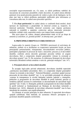 9
asociaţiile neguvernamentale etc. Ca atare, se ridică problema stabilirii de
mecanisme de concertare prealabilă a luării deciziilor, în cadrul cărora diferiţii
parteneri să-şi poată prezenta punctele de vedere şi găsi căi de înţelegere, iar în
plan mai larg se ridică problema participării publicului prin informarea şi
consultarea adecvate, în cadrul unor proceduri specifice.
7. Un drept patrimonial, în cadrul căruia se confruntă două moduri, două
ipostaze de manifestare a proprietăţii: în interesul comun şi, respectiv, în
interesul particular. Totodată, interesul economic care impune gestiunea
raţională şi rentabilă a spaţiului, contravine adesea interesului protecţiei
mediului, calităţii vieţii, aspectului estetic care impun limite amenajării.
Din acest punct de vedere, dreptul urbanismului tinde să fie un drept de
armonie şi conciliere, al „justului posibil”, în absenţa unui „just ideal”.
8. PRINCIPIILE DREPTULUI URBANISMULUI
Legea-cadru în materie (Legea nr. 350/2001) precizează că activitatea de
urbanism „trebuie să se desfăşoare cu respectarea autonomiei locale, pe baza
principiului parteneriatului, transparenţei, descentralizării serviciilor publice,
participării populaţiei în procesul de luare a deciziilor, precum şi al dezvoltării
durabile, conform cărora deciziile generaţiei prezente trebuie să asigure
dezvoltarea, fără a compromite dreptul generaţiilor viitoare la existenţă şi
dezvoltare proprie” (art. 5). De asemenea, în elaborarea Strategiei de dezvoltare
teritorială a României trebuie urmărite o serie de „principii strategice” (art. 141
).
1. Principiul-obiectiv al dezvoltării durabile
În accepţia legii-cadru privind urbanismul, dezvoltarea durabilă reprezintă
„satisfacerea necesităţilor prezentului, fără a se compromite dreptul generaţiilor
viitoare la existenţă şi dezvoltare”. Teritoriul României „constituie spaţiul necesar
procesului de dezvoltare durabilă” (art. 1), iar activităţile principale de urbanism
„constau în transpunerea la nivelul întregului teritoriu naţional a strategiilor,
politicilor şi programelor de dezvoltare durabilă în profil teritorial, precum şi
urmărirea aplicării acestora în conformitate cu documentaţiile de specialitate legal
aprobate” (art. 14 alin. 1). Strategiile, politicile şi programele de dezvoltare durabilă
în profil teritorial se fundamentează pe Strategia de dezvoltare teritorială a
României [art. 14(2)]. „Raţiunile de dezvoltare urbanistică durabilă” stau la baza
interdicţiei de construire, care regulă urbanistică.
Un element al acestui principiu în plan urbanistic îl reprezintă dezvoltarea
spaţială echilibrată. Fără îndoială, un asemenea obiectiv presupune şi o
gestionare durabilă spaţială a teritoriului.
 