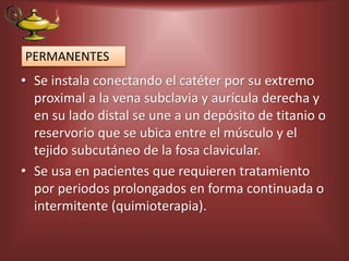 • Se instala conectando el catéter por su extremo
proximal a la vena subclavia y aurícula derecha y
en su lado distal se une a un depósito de titanio o
reservorio que se ubica entre el músculo y el
tejido subcutáneo de la fosa clavicular.
• Se usa en pacientes que requieren tratamiento
por periodos prolongados en forma continuada o
intermitente (quimioterapia).
PERMANENTES
 