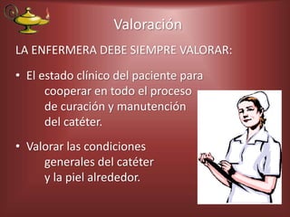 Valoración
LA ENFERMERA DEBE SIEMPRE VALORAR:
• El estado clínico del paciente para
cooperar en todo el proceso
de curación y manutención
del catéter.
• Valorar las condiciones
generales del catéter
y la piel alrededor.
 