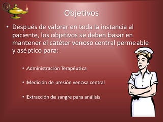 Objetivos
• Después de valorar en toda la instancia al
paciente, los objetivos se deben basar en
mantener el catéter venoso central permeable
y aséptico para:
• Administración Terapéutica
• Medición de presión venosa central
• Extracción de sangre para análisis
 