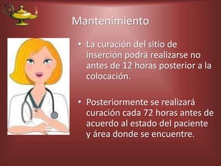 Mantenimiento
• La curación del sitio de
inserción podrá realizarse no
antes de 12 horas posterior a la
colocación.
• Posteriormente se realizará
curación cada 72 horas antes de
acuerdo al estado del paciente
y área donde se encuentre.
 