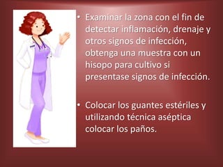 • Examinar la zona con el fin de
detectar inflamación, drenaje y
otros signos de infección,
obtenga una muestra con un
hisopo para cultivo si
presentase signos de infección.
• Colocar los guantes estériles y
utilizando técnica aséptica
colocar los paños.
 