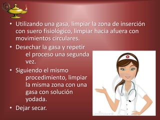 • Utilizando una gasa, limpiar la zona de inserción
con suero fisiológico, limpiar hacia afuera con
movimientos circulares.
• Desechar la gasa y repetir
el proceso una segunda
vez.
• Siguiendo el mismo
procedimiento, limpiar
la misma zona con una
gasa con solución
yodada.
• Dejar secar.
 