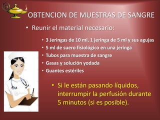 OBTENCION DE MUESTRAS DE SANGRE
• Reunir el material necesario:
• 3 Jeringas de 10 ml, 1 jeringa de 5 ml y sus agujas
• 5 ml de suero fisiológico en una jeringa
• Tubos para muestra de sangre
• Gasas y solución yodada
• Guantes estériles
• Si le están pasando líquidos,
interrumpir la perfusión durante
5 minutos (si es posible).
 