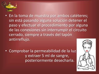 • En la toma de muestra por ambos catéteres;
sin está pasando alguna solución detener el
paso y efectuar el procedimiento por alguna
de las conexiones sin interrumpir el circuito
cerrado, siempre a través del tapón
antirreflujo.
• Comprobar la permeabilidad de la luz
y extraer 5 ml de sangre,
posteriormente desecharla.
 