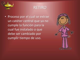 RETIRO
• Proceso por el cual se extrae
un catéter central que ya no
cumple la función para la
cual fue instalado o que
debe ser cambiado por
cumplir tiempo de uso.
 