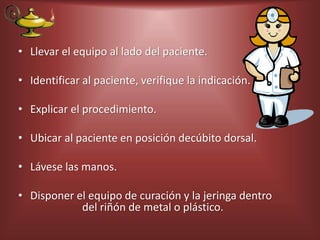 • Llevar el equipo al lado del paciente.
• Identificar al paciente, verifique la indicación.
• Explicar el procedimiento.
• Ubicar al paciente en posición decúbito dorsal.
• Lávese las manos.
• Disponer el equipo de curación y la jeringa dentro
del riñón de metal o plástico.
 