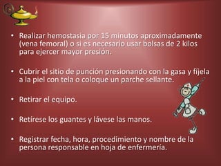 • Realizar hemostasia por 15 minutos aproximadamente
(vena femoral) o si es necesario usar bolsas de 2 kilos
para ejercer mayor presión.
• Cubrir el sitio de punción presionando con la gasa y fíjela
a la piel con tela o coloque un parche sellante.
• Retirar el equipo.
• Retírese los guantes y lávese las manos.
• Registrar fecha, hora, procedimiento y nombre de la
persona responsable en hoja de enfermería.
 