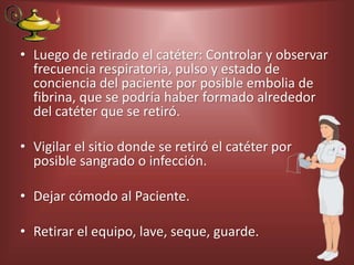 • Luego de retirado el catéter: Controlar y observar
frecuencia respiratoria, pulso y estado de
conciencia del paciente por posible embolia de
fibrina, que se podría haber formado alrededor
del catéter que se retiró.
• Vigilar el sitio donde se retiró el catéter por
posible sangrado o infección.
• Dejar cómodo al Paciente.
• Retirar el equipo, lave, seque, guarde.
 