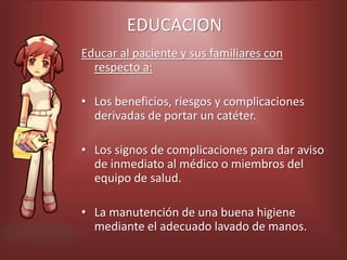 EDUCACION
Educar al paciente y sus familiares con
respecto a:
• Los beneficios, riesgos y complicaciones
derivadas de portar un catéter.
• Los signos de complicaciones para dar aviso
de inmediato al médico o miembros del
equipo de salud.
• La manutención de una buena higiene
mediante el adecuado lavado de manos.
 