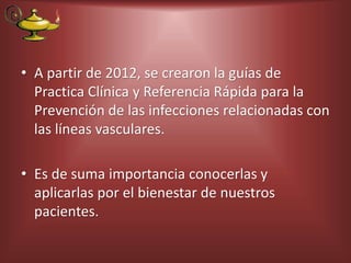 • A partir de 2012, se crearon la guías de
Practica Clínica y Referencia Rápida para la
Prevención de las infecciones relacionadas con
las líneas vasculares.
• Es de suma importancia conocerlas y
aplicarlas por el bienestar de nuestros
pacientes.
 