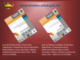 www.cenetec.salud.gob.mx
Guía de Práctica Clínica, Prevención,
Diagnóstico y Tratamiento de las Infecciones
Relacionadas a Líneas Vasculares. México;
Instituto Secretaría de Salud, 2012. IMSS-
273-13 (273GER)
Guía de Referencia Rápida, Prevención,
Diagnóstico y Tratamiento de las
Infecciones Relacionadas a Líneas
Vasculares. México; Intituto Secretaría de
Salud, 2012. IMSS-273-13 (273GRR)
 