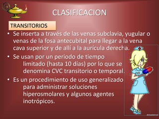 CLASIFICACION
• Se inserta a través de las venas subclavia, yugular o
venas de la fosa antecubital para llegar a la vena
cava superior y de allí a la aurícula derecha.
• Se usan por un periodo de tiempo
limitado (hasta 10 días) por lo que se
denomina CVC transitorio o temporal.
• Es un procedimiento de uso generalizado
para administrar soluciones
hiperosmolares y algunos agentes
inotrópicos.
TRANSITORIOS
 