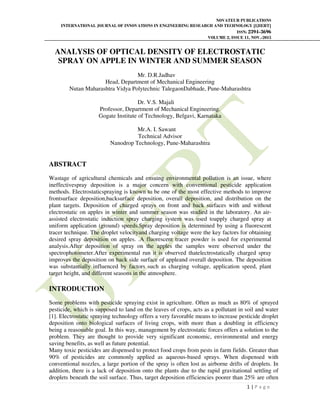 NOVATEUR PUBLICATIONS
INTERNATIONAL JOURNAL OF INNOVATIONS IN ENGINEERING RESEARCH AND TECHNOLOGY [IJIERT]
ISSN: 2394-3696
VOLUME 2, ISSUE 11, NOV.-2015
1 | P a g e
ANALYSIS OF OPTICAL DENSITY OF ELECTROSTATIC
SPRAY ON APPLE IN WINTER AND SUMMER SEASON
Mr. D.R.Jadhav
Head, Department of Mechanical Engineering
Nutan Maharashtra Vidya Polytechnic TalegaonDabhade, Pune-Maharashtra
Dr. V.S. Majali
Professor, Department of Mechanical Engineering.
Gogate Institute of Technology, Belgavi, Karnataka
Mr.A. I. Sawant
Technical Advisor
Nanodrop Technology, Pune-Maharashtra
ABSTRACT
Wastage of agricultural chemicals and ensuing environmental pollution is an issue, where
ineffectivespray deposition is a major concern with conventional pesticide application
methods. Electrostaticspraying is known to be one of the most effective methods to improve
frontsurface deposition,backsurface deposition, overall deposition, and distribution on the
plant targets. Deposition of charged sprays on front and back surfaces with and without
electrostatic on apples in winter and summer season was studied in the laboratory. An air-
assisted electrostatic induction spray charging system was used toapply charged spray at
uniform application (ground) speeds.Spray deposition is determined by using a fluorescent
tracer technique. The droplet velocityand charging voltage were the key factors for obtaining
desired spray deposition on apples. .A fluorescent tracer powder is used for experimental
analysis.After deposition of spray on the apples the samples were observed under the
spectrophotometer.After experimental run it is observed thatelectrostatically charged spray
improves the deposition on back side surface of appleand overall deposition. The deposition
was substantially influenced by factors such as charging voltage, application speed, plant
target height, and different seasons in the atmosphere.
INTRODUCTION
Some problems with pesticide spraying exist in agriculture. Often as much as 80% of sprayed
pesticide, which is supposed to land on the leaves of crops, acts as a pollutant in soil and water
[1]. Electrostatic spraying technology offers a very favorable means to increase pesticide droplet
deposition onto biological surfaces of living crops, with more than a doubling in efficiency
being a reasonable goal. In this way, management by electrostatic forces offers a solution to the
problem. They are thought to provide very significant economic, environmental and energy
saving benefits, as well as future potential.
Many toxic pesticides are dispensed to protect food crops from pests in farm fields. Greater than
90% of pesticides are commonly applied as aqueous-based sprays. When dispensed with
conventional nozzles, a large portion of the spray is often lost as airborne drifts of droplets. In
addition, there is a lack of deposition onto the plants due to the rapid gravitational settling of
droplets beneath the soil surface. Thus, target deposition efficiencies poorer than 25% are often
 