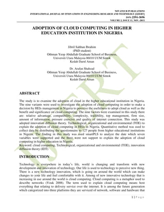 NOVATEUR PUBLICATIONS
INTERNATIONAL JOURNAL OF INNOVATIONS IN ENGINEERING RESEARCH AND TECHNOLOGY [IJIERT]
ISSN: 2394-3696
VOLUME 2, ISSUE 11, NOV.-2015
1 | P a g e
ADOPTION OF CLOUD COMPUTING IN HIGHER
EDUCATION INSTITUTION IN NIGERIA
Jibril Sahban Ibrahim
(PhD student)
Othman Yeop Abdullah Graduate School of Business,
Universiti Utara Malaysia 06010 UUM Sintok
Kedah Darnl Aman
Dr. Arafan Shahzad
Othman Yeop Abdullah Graduate School of Business,
Universiti Utara Malaysia 06010 UUM Sintok
Kedah Darnl Aman
ABSTRACT
The study is to examine the adoption of cloud in the higher educational institution in Nigeria.
The nine variants were used to investigate the adoption of cloud computing in order to make a
decision by HEIs management in Nigeria to perceive the usefulness to adopt cloud as well as the
benefit and significance on cloud computing. The nine factors were examined in this study there
are: relative advantage, compatibility, complexity, trailibility, top management, firm size,
amount of information, pressure coercive and quality of internet connection. This study was
adopted innovation diffusion theory. Technological, organizational and environmental (TOE) to
explain the adoption of cloud computing in HEIs in Nigeria. Quantitative method was used to
collect data by distributing the questionnaire to 127 people from higher educational institutions
in Nigeria. The finding in this study was used smartPLS to analyze the date which seven
variables were supported and the three were not support to explain the adoption of cloud
computing in higher education in Nigeria.
Keyword: cloud computing, Technological, organizational and environmental (TOE), innovation
diffusion theory (IDT)
INTRODUCTION
Technology is everywhere in today’s life, world is changing and transform with new
development and innovation of technology. Our life is used to technology to perceive new thing.
There is a new technology innovation, which is going on around the world which can make
changes to your life and feel comfortable with it. Among of new innovative technology that is
increasing in use around the world is cloud computing. Cloud computing is a metaphor used to
describe networks (Vouk 2008). The term used to explain cloud computing means host
everything that relating to delivery service over the internet. It is among the future generation
which categorized into three platforms they are serviced of network, software and hardware that
 