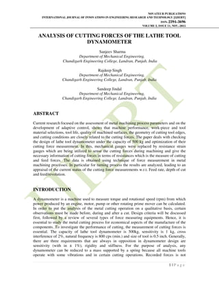 NOVATEUR PUBLICATIONS
INTERNATIONAL JOURNAL OF INNOVATIONS IN ENGINEERING RESEARCH AND TECHNOLOGY [IJIERT]
ISSN: 2394-3696
VOLUME 2, ISSUE 11, NOV.-2015
1 | P a g e
ANALYSIS OF CUTTING FORCES OF THE LATHE TOOL
DYNAMOMETER
Sanjeev Sharma
Department of Mechanical Engineering,
Chandigarh Engineering College, Landran, Punjab, India
Rajdeep Singh
Department of Mechanical Engineering,
Chandigarh Engineering College, Landran, Punjab, India
Sandeep Jindal
Department of Mechanical Engineering,
Chandigarh Engineering College, Landran, Punjab, India
ABSTRACT
Current research focused on the assessment of metal machining process parameters and on the
development of adaptive control, shows that machine performance, work-piece and tool
material selections, tool life, quality of machined surfaces, the geometry of cutting tool edges,
and cutting conditions are closely related to the cutting forces. The paper deals with checking
the design of lathe tool dynamometer under the capacity of 500 kg and optimization of their
cutting force measurement. In this, mechanical gauges were replaced by resistance strain
gauges which are being utilized to sense the cutting forces during machining and give the
necessary information of cutting forces in terms of resistances which is the measure of cutting
and feed forces. The data is obtained using technique of force measurement in metal
machining processes. In particular for turning process the results are analyzed, leading to an
appraisal of the current status of the cutting force measurements w.r.t. Feed rate, depth of cut
and feed/revolution.
INTRODUCTION
A dynamometer is a machine used to measure torque and rotational speed (rpm) from which
power produced by an engine, motor, pump or other rotating prime mover can be calculated.
In order to put the analysis of the metal cutting operation on a qualitative basis, certain
observations must be made before, during and after a cut. Design criteria will be discussed
first, followed by a review of several types of force measuring equipments. Hence, it is
essential to study the metal cutting process for economical aspects of the manufacture of the
components. To investigate the performance of cutting, the measurement of cutting forces is
essential. The capacity of lathe tool dynamometer is 500kg, sensitivity is 1 kg, cross
interference of 2%, natural frequency is 800 cps (min.) and size of tool is 0.5 inch. Generally,
there are three requirements that are always in opposition in dynamometer design are
sensitivity (with in ± 1%), rigidity and stiffness. For the purpose of analysis, any
dynamometer can be reduced to a mass supported by a spring because all machine tools
operate with some vibrations and in certain cutting operations. Recorded forces is not
 