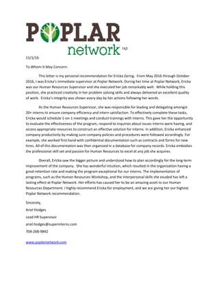 11/1/16
To Whom It May Concern:
This letter is my personal recommendation for Ericka Zaring. From May 2016 through October
2016, I was Ericka’s immediate supervisor at Poplar Network. During her time at Poplar Network, Ericka
was our Human Resources Supervisor and she executed her job remarkably well. While holding this
position, she practiced creativity in her problem solving skills and always delivered an excellent quality
of work. Ericka’s integrity was shown every day by her actions following her words.
As the Human Resources Supervisor, she was responsible for leading and delegating amongst
20+ interns to ensure company efficiency and intern satisfaction. To effectively complete these tasks,
Ericka would schedule 1-on-1 meetings and conduct trainings with interns. This gave her the opportunity
to evaluate the effectiveness of the program, respond to inquiries about issues interns were having, and
access appropriate resources to construct an effective solution for interns. In addition, Ericka enhanced
company productivity by making sure company policies and procedures were followed accordingly. For
example, she worked first hand with confidential documentation such as contracts and forms for new
hires. All of this documentation was then organized in a database for company records. Ericka embodies
the professional skill set and passion for Human Resources to excel at any job she acquires.
Overall, Ericka saw the bigger picture and understood how to plan accordingly for the long term
improvement of the company. She has wonderful intuition, which resulted in the organization having a
great retention rate and making the program exceptional for our interns. The implementation of
programs, such as the Human Resources Workshop, and the interpersonal skills she exuded has left a
lasting effect at Poplar Network. Her efforts has caused her to be an amazing asset to our Human
Resources Department. I highly recommend Ericka for employment, and we are giving her our highest
Poplar Network recommendation.
Sincerely,
Ariel Hodges
Lead HR Supervisor
ariel.hodges@superinterns.com
704-268-9842
www.poplarnetwork.com
 
