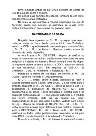 10
Uma lâmpada antiga de luz tênue penderá do centro do
teto da Loja por sobre o esquife.
Os panos e as cortinas dos altares, também de cor preta,
com lágrimas e orlas prateadas.
No mais, a Loja mantém a mesma disposição da Loja de
Aprendiz, sendo que, apenas, os malhetes, se já não forem
pretos, trarão um laço de crepe na cor preta no cabo.
DA ENTRADA E DA SAÍDA
Ninguém terá ingresso na C.·. M.·. qualquer que seja o
pretexto, antes da hora fixada para o início dos Trabalhos,
exceto os OObr.·. que tiverem de prepará-lo para as cerimônias,
o G.·. T.·. e o M.·. de Harm.·.. Nenhum motivo exime da
observância deste dispositivo.
À hora fixada, o M.·. DE CCER.·., depois de verificar se
todos os presentes se acham devidamente revestidos de suas
insígnias e trajados conforme o Ritual, formará uma fila dupla,
na seguinte ordem: à frente os MM.·. e OOf.·., cada um do lado
de sua respectiva Col.·.. Em seguida, os MM.·.II.·., os
VVenerab.·. VVig.·. e, finalmente, o Respeitab.·. M.·..
Pondo-se à frente da fila dupla ou cortejo, o M.·. DE
CCER.·. dará, na Porta do T.·. três pancadas.
O G.·. T.·., então, abrirá a porta, postando-se (com a
Espada cruzada sobre o peito) junto à Col.·. J e de frente para a
entrada, enquanto o M.·. DE CCER.·. posta-se junto à Col.·. B,
aguardando a passagem do RESPEITAB.·. M.·., para
acompanhá-lo ao Trono. Todos romperão a marcha com o pé
esquerdo (adentrando ao T.·. com passos naturais) e, à medida
que forem entrando, cada um vai ocupar seu lugar,
conservando-se de pé. sem estar à ordem, voltado para o Eixo
da Loj.·.. Depois da entrada do RESPEITAB.·. M.·., o G.·. T.·.
fecha as portas e toma lugar defronte à sua cadeira. Depois de
levar o RESPEITAB.·. M.·. até o Trono, o M.·. DE CCER.·.
verificará se todos estão perfeitamente colocados, e irá para
entre CCol.·., onde dará início à Abertura dos Trabalhos.
Durante a entrada, o M.·. de Harmonia executará música
 